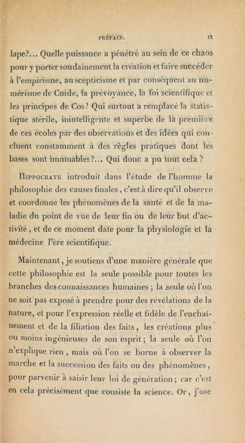 lape?... Quelle puissance a pénétré au sein de ce chaos pour y porter soudainement la création et faire succéder à l’empirisme, au scepticisme et par conséquent au nu- mérisme de Cnide, la prévoyance, la foi scientifique et les principes de Cos? Qui surtout a remplacé la statis- tique stérile, inintelligente et superbe de là première de ces écoles par des observations et des idées qui con- cluent constamment à des règles pratiques dont les bases sont immuables?... Qui donc a pu tout cela ? Hippocrate introduit dans l’étude de l’homme la philosophie des causes finales, c’est à dire qu’il observe et coordonne les phénomènes de la santé et de la ma- ladie du point de vue de leur fin ou de leur but d’ac- tivité , et de ce moment date pour la physiologie et la médecine l’ère scientifique. Maintenant, je soutiens d’une manière générale que cette philosophie est la seule possible pour toutes les branches des connaissances humaines ; la seule où I on ne soit pas exposé à prendre pour des révélations de la nature, et pour l’expression réelle et fidèle de l’enchaî- nemenl et de la filiation des faits, les créations plus ou moins ingénieuses de son esprit; là seule où l’on n’explique rien , mais où l’on se borne à observer la marche et la succession des faits ou des phénomènes, pour parvenir a saisir leur loi de génération; car c’est en cela précisément que consiste la science. Or, j’ose