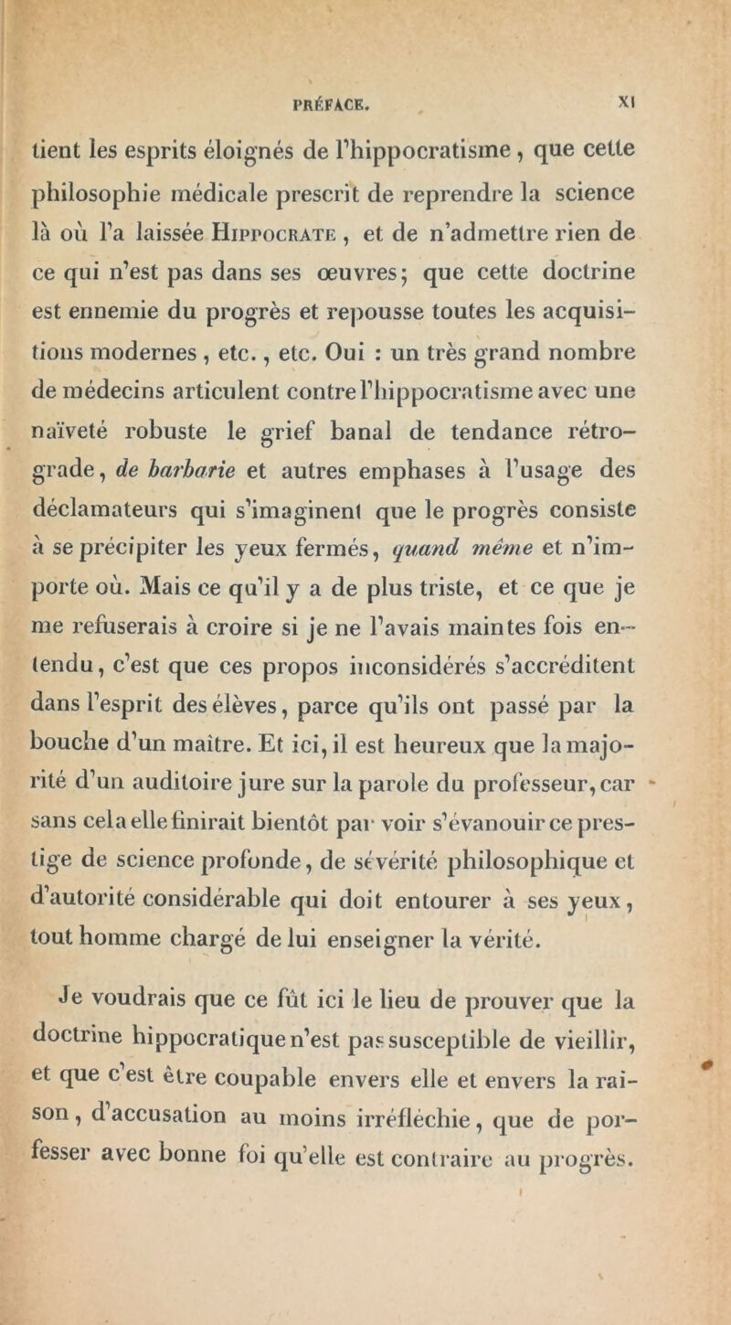 lient les esprits éloignés de l’hippocratisme , que cette philosophie médicale prescrit de reprendre la science là où l’a laissée Hippocrate , et de n’admettre rien de ce qui n’est pas dans ses œuvres; que cette doctrine est ennemie du progrès et repousse toutes les acquisi- \ tions modernes , etc., etc. Oui : un très grand nombre de médecins articulent contrel’hippocratisme avec une naïveté robuste le grief banal de tendance rétro- grade, de barbarie et autres emphases à l’usage des déclamateurs qui s’imaginent que le progrès consiste à se précipiter les yeux fermés, quand même et n’im- porte où. Mais ce qu’il y a de plus triste, et ce que je me refuserais à croire si je ne l’avais maintes fois en- tendu, c’est que ces propos inconsidérés s’accréditent dans l’esprit des élèves, parce qu’ils ont passé par la bouche d’un maître. Et ici, il est heureux que la majo- rité d’un auditoire jure sur la parole du professeur,car - sans cela elle finirait bientôt par voir s’évanouir ce pres- tige de science profonde, de sévérité philosophique et d’autorité considérable qui doit entourer à ses yeux, tout homme chargé de lui enseigner la vérité. Je voudrais que ce fût ici le lieu de prouver que la doctrine hippocratique n’est pas susceptible de vieillir, et que c est être coupable envers elle et envers la rai- son , d accusation au moins irréfléchie, que de por- fesser avec bonne foi qu’elle est contraire au progrès. \ »