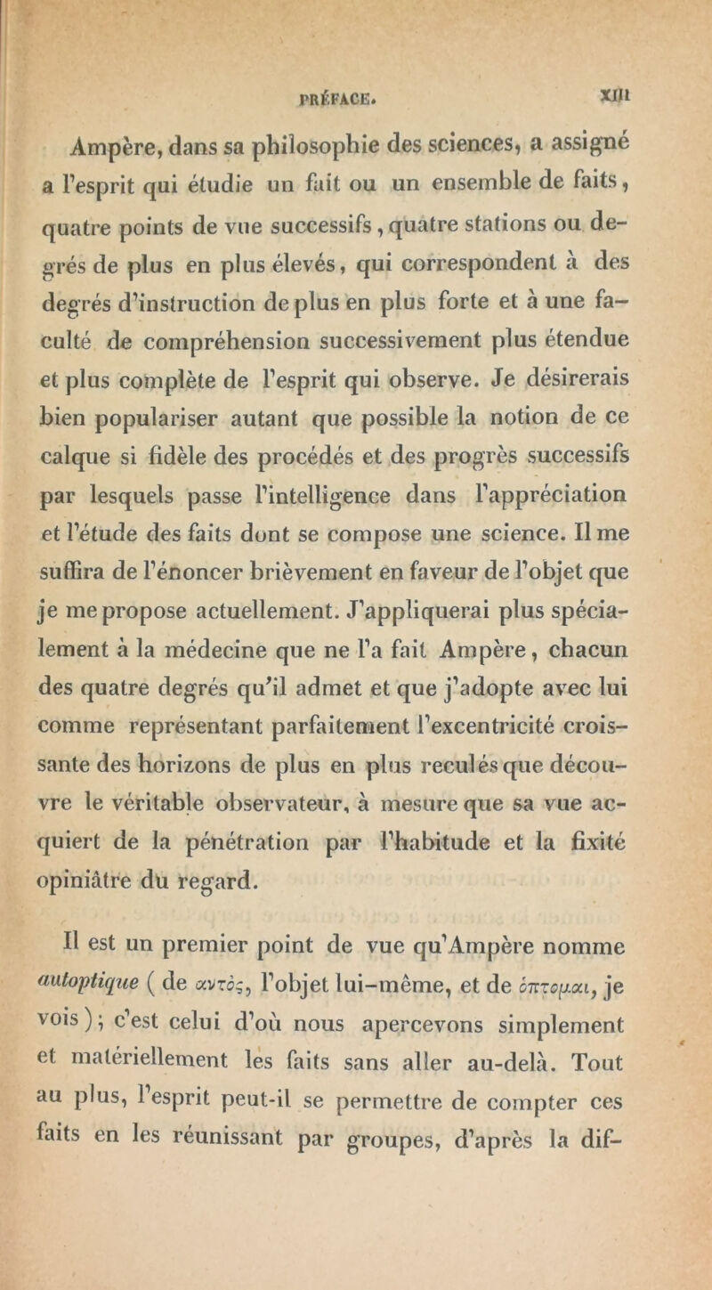 Ampère, dans sa philosophie des sciences, a assigné a l’esprit qui étudie un fait ou un ensemble de faits, quatre points de vue successifs, quatre stations ou de- grés de plus en plus élevés, qui correspondent à des degrés d’instruction de plus en plus forte et à une fa- culté de compréhension successivement plus étendue et plus complète de l’esprit qui observe. Je désirerais bien populariser autant que possible la notion de ce calque si fidèle des procédés et des progrès successifs par lesquels passe l’intelligence dans l'appréciation et l’étude des faits dont se compose une science. Il me suffira de l’énoncer brièvement en faveur de l’objet que je me propose actuellement. J’appliquerai plus spécia- lement à la médecine que ne l’a fait Ampère, chacun des quatre degrés qu’il admet et que j’adopte avec lui comme représentant parfaitement l’excentricité crois- sante des horizons de plus en plus reculés que décou- vre le véritable observateur, à mesure que sa vue ac- quiert de la pénétration par l’habitude et la fixité opiniâtre du regard. Il est un premier point de vue qu’Ampère nomme autoptique ( de avro;, l’objet lui-même, et de o7rrogai, je vois); c’est celui d’où nous apercevons simplement et matériellement les faits sans aller au-delà. Tout au plus, l’esprit peut-il se permettre de compter ces faits en les réunissant par groupes, d’après la dif-