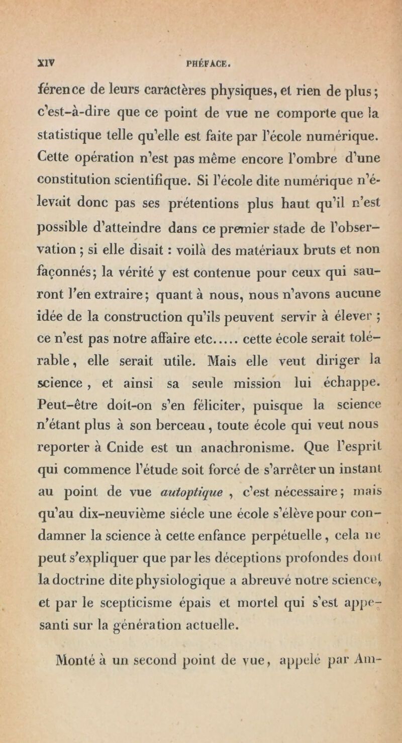 férence de leurs caractères physiques, et rien de plus; c'est-à-dire que ce point de vue ne comporte que la statistique telle qu’elle est faite par l’école numérique. Cette opération n’est pas même encore l’ombre d’une constitution scientifique. Si l’école dite numérique n’é- levait donc pas ses prétentions plus haut qu’il n’est possible d’atteindre dans ce premier stade de l’obser- ✓ vation ; si elle disait : voilà des matériaux bruts et non façonnés; la vérité y est contenue pour ceux qui sau- ront l’en extraire; quant à nous, nous n’avons aucune idée de la construction qu’ils peuvent servir à élever ; ce n’est pas notre affaire etc cette école serait tolé- rable , elle serait utile. Mais elle veut diri ger la science , et ainsi sa seule mission lui échappe. Peut-être doit-on s’en féliciter, puisque la science n’étant plus à son berceau, toute école qui veut nous reporter à Cnide est un anachronisme. Que l’esprit qui commence l’étude soit forcé de s’arrêter un instant au point de vue autoptique , c’est nécessaire ; mais qu’au dix-neuvième siècle une école s’élève pour con- damner la science à cette enfance perpétuelle, cela ne peut s’expliquer que parles déceptions profondes dont la doctrine dite physiologique a abreuvé notre science, et par le scepticisme épais et mortel qui s’est appe- santi sur la génération actuelle. Monté à un second point de vue, appelé par Am-