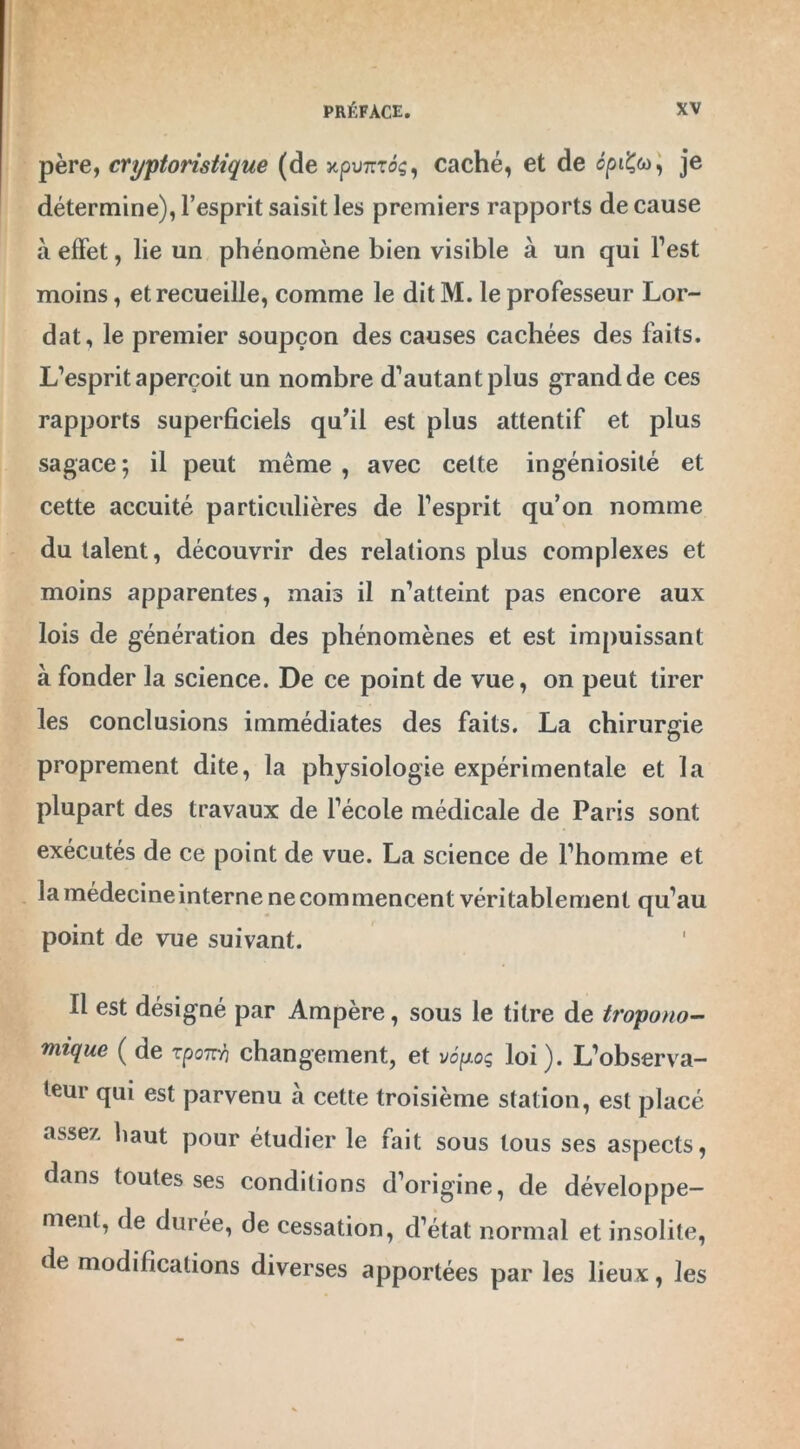 père, cryptorisiique (de xpwrTos, caché, et de cpi£&>, je détermine), l’esprit saisit les premiers rapports de cause à effet, lie un phénomène bien visible à un qui l’est moins, et recueille, comme le dit M. le professeur Lor- dat, le premier soupçon des causes cachées des faits. L’esprit aperçoit un nombre d’autant plus grand de ces rapports superficiels qu'il est plus attentif et plus sagace; il peut même, avec cette ingéniosité et cette accuité particulières de l’esprit qu’on nomme du talent, découvrir des relations plus complexes et moins apparentes, mais il n’atteint pas encore aux lois de génération des phénomènes et est impuissant à fonder la science. De ce point de vue, on peut tirer les conclusions immédiates des faits. La chirurgie proprement dite, la physiologie expérimentale et la plupart des travaux de l’école médicale de Paris sont exécutés de ce point de vue. La science de l’homme et la médecine interne ne commencent véritablement qu’au point de vue suivant. Il est désigné par Ampère, sous le titre de tropono- mique ( de zponri changement, et vôpoq loi). L’observa- teur qui est parvenu à cette troisième station, est placé assey. haut pour étudier le fait sous tous ses aspects, dans toutes ses conditions d’origine, de développe- ment, de durée, de cessation, d’état normal et insolite, de modifications diverses apportées par les lieux, les