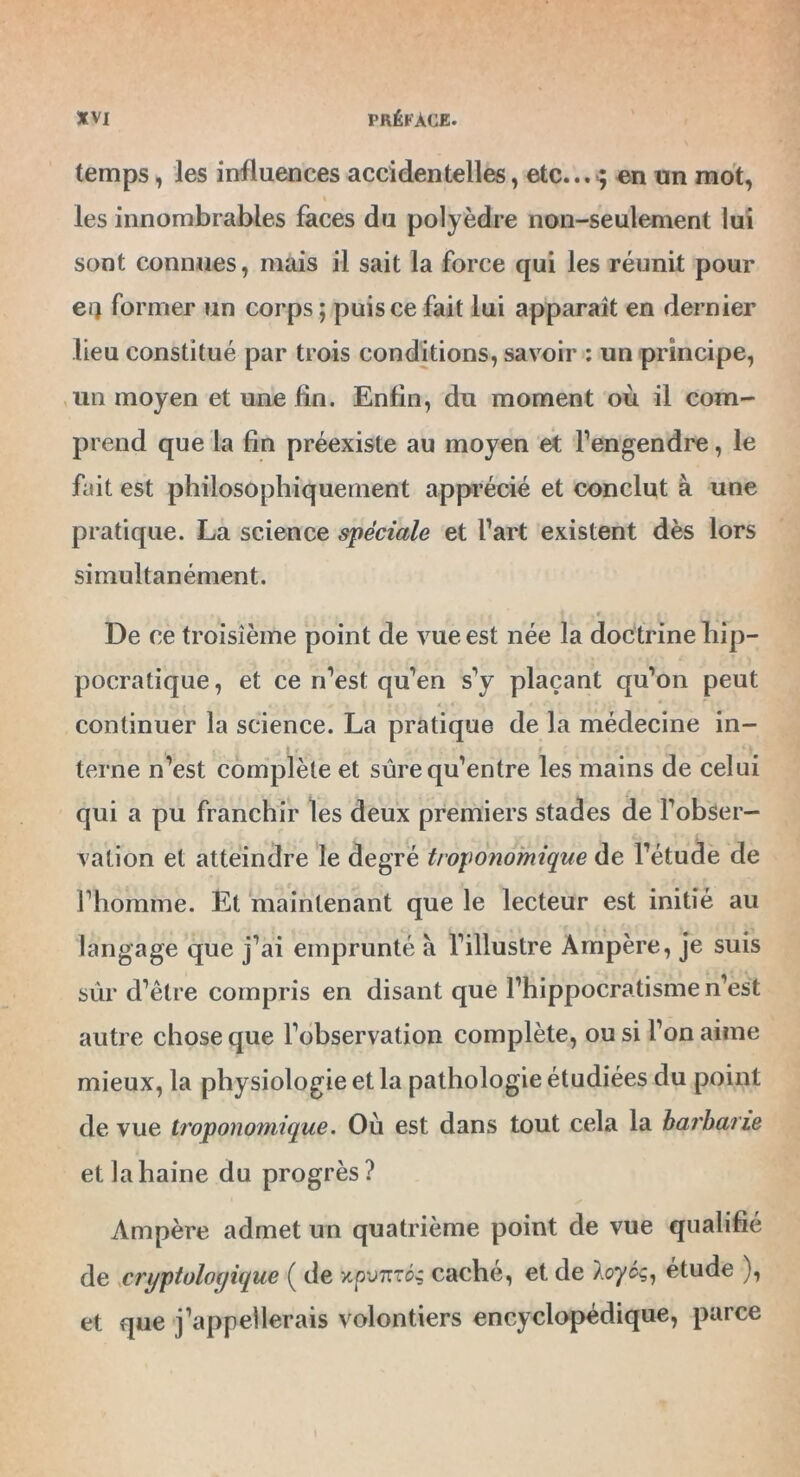 temps, les influences accidentelles, etc... ; en un mot, les innombrables faces du polyèdre non-seulement lui sont connues, mais il sait la force qui les réunit pour ei} former un corps ; puis ce fait lui apparaît en dernier lieu constitué par trois conditions, savoir : un principe, un moyen et une fin. Enfin, du moment où il com- prend que la fin préexiste au moyen et l’engendre, le fait est philosophiquement apprécié et conclut à une pratique. La science spéciale et l’art existent dès lors simultanément. l < i>. ,4. * j * ! i ' | * • r « %■> . i De ce troisième point de vue est née la doctrine hip- pocratique , et ce n’est qu’en s’y plaçant qu’on peut continuer la science. La pratique de la médecine in- terne n’est complète et sûre qu’entre les mains de celui qui a pu franchir les deux premiers stades de l’obser- vation et atteindre le degré troponomique de l’étude de l’homme. Et maintenant que le lecteur est initié au langage que j’ai emprunté à l’illustre Ampère, je suis sûr d’être compris en disant que l’hippocratisme n’est autre chose que l’observation complète, ou si l’on aime mieux, la physiologie et la pathologie étudiées du point de vue troponomique. Où est dans tout cela la barbarie et la haine du progrès? Ampère admet un quatrième point de vue qualifié de cryptologique ( de xpvtttos caché, et de Aflyéç, étude ), et que j’appellerais volontiers encyclopédique, parce
