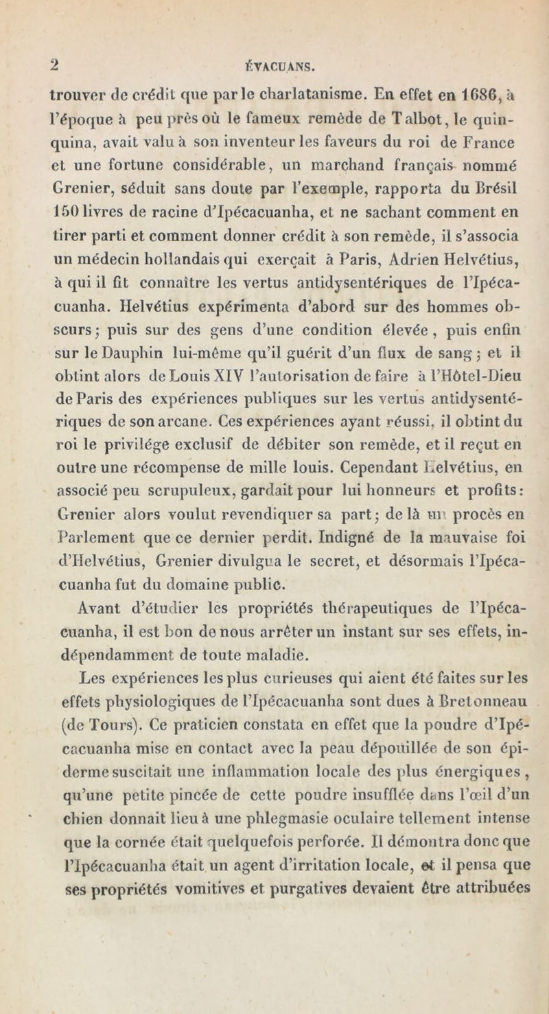 trouver de crédit que parle charlatanisme. En effet en 1G86, a l’époque à peu près où le fameux remède de Talbot, le quin- quina, avait valu à son inventeur les faveurs du roi de France et une fortune considérable, un marchand français nommé Grenier, séduit sans doute par l’exemple, rapporta du Brésil 150 livres de racine d’Ipécacuanha, et ne sachant comment en tirer parti et comment donner crédit à son remède, il s’associa un médecin hollandais qui exerçait à Paris, Adrien Helvétius, à qui il fit connaître les vertus antidysentériques de l’Ipéca- cuanha. Helvétius expérimenta d’abord sur des hommes ob- scurs; puis sur des gens d’une condition élevée, puis enfin sur le Dauphin lui-même qu’il guérit d’un flux de sang ; et il obtint alors de Louis XIV l’autorisation de faire à l’Hôtel-Dieu de Paris des expériences publiques sur les vertus antidysenté- riques de sonarcane. Ces expériences ayant réussi, il obtint du roi le privilège exclusif de débiter son remède, et il reçut en outre une récompense de mille louis. Cependant Helvétius, en associé peu scrupuleux, gardait pour lui honneurs et profits: Grenier alors voulut revendiquer sa part; delà un procès en Parlement que ce dernier perdit. Indigné de la mauvaise foi d’Helvétius, Grenier divulgua le secret, et désormais l’Ipéca- cuanha fut du domaine public. Avant d’étudier les propriétés thérapeutiques de l’Ipéca- cuanha, il est bon de nous arrêter un instant sur ses effets, in- dépendamment de toute maladie. Les expériences les plus curieuses qui aient été faites sur les effets physiologiques de l’Ipécacuanha sont dues à Bretonneau (de Tours). Ce praticien constata en effet que la poudre d’Ipé- cacuanha mise en contact avec la peau dépouillée de son épi- derme suscitait une inflammation locale des plus énergiques, qu’une petite pincée de cette poudre insufflée dans l’œil d’un chien donnait lieu à une phlegmasie oculaire tellement intense que la cornée était quelquefois perforée. Il démontra donc que l’Ipécacuanha était un agent d’irritation locale, et il pensa que ses propriétés vomitives et purgatives devaient être attribuées