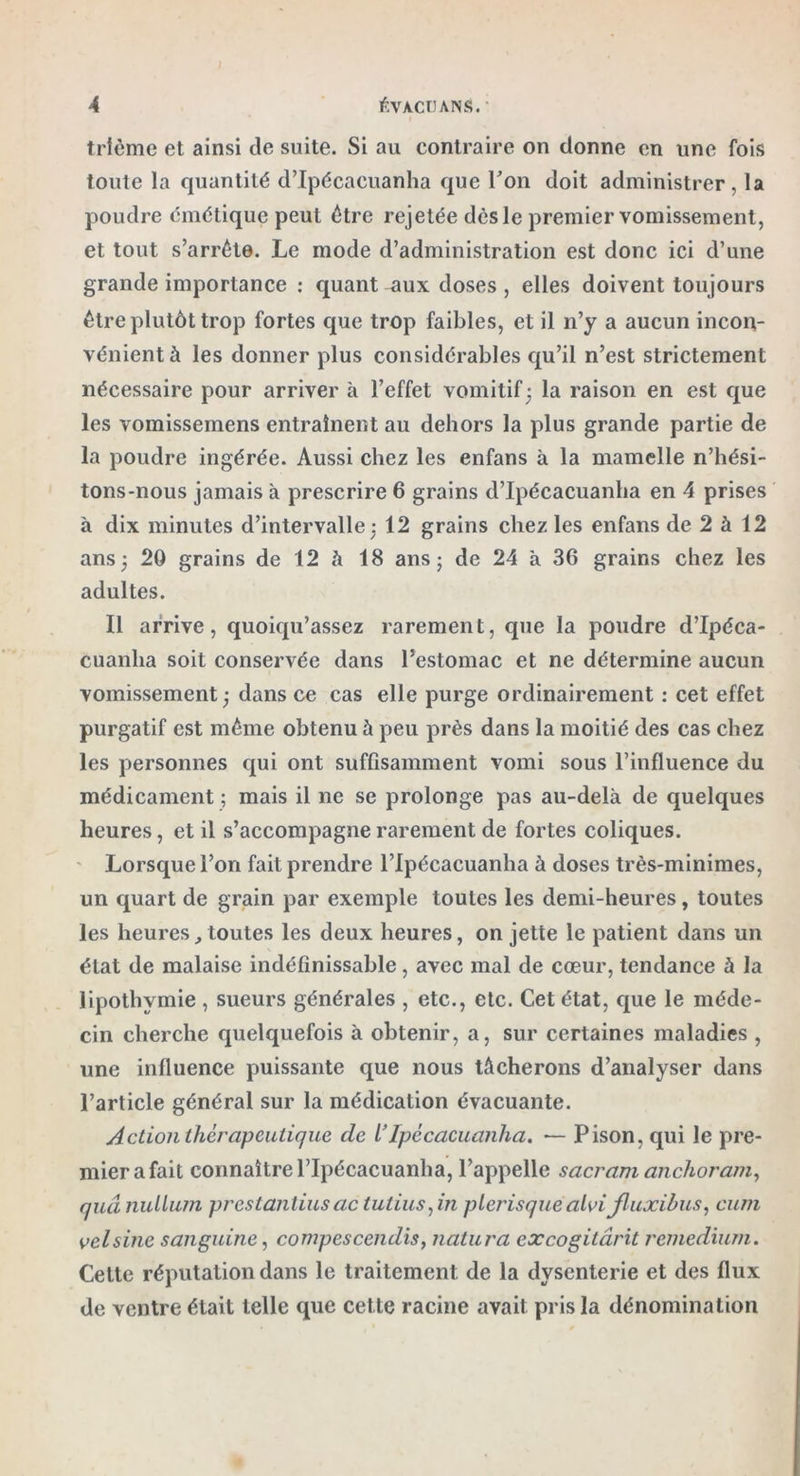 / A ÉVACUA N S. trième et ainsi de suite. Si au contraire on donne en une fois toute la quantité d’Ipécacuanha que Ton doit administrer, la poudre émétique peut être rejetée dès le premier vomissement, et tout s’arrête. Le mode d’administration est donc ici d’une grande importance : quant aux doses , elles doivent toujours être plutôt trop fortes que trop faibles, et il n’y a aucun incon- vénient à les donner plus considérables qu’il n’est strictement nécessaire pour arriver à l’effet vomitif; la raison en est que les vomissemens entraînent au dehors la plus grande partie de la poudre ingérée. Aussi chez les enfans à la mamelle n’hési- tons-nous jamais à prescrire 6 grains d’Ipécacuanha en 4 prises à dix minutes d’intervalle : 12 grains chez les enfans de 2 à 12 ans; 20 grains de 12 h 18 ans; de 24 à 36 grains chez les adultes. Il arrive, quoiqu’assez rarement, que la poudre d’Ipéca- cuanha soit conservée dans l’estomac et ne détermine aucun vomissement ; dans ce cas elle purge ordinairement : cet effet purgatif est même obtenu à peu près dans la moitié des cas chez les personnes qui ont suffisamment vomi sous l’influence du médicament ; mais il ne se prolonge pas au-delà de quelques heures, et il s’accompagne rarement de fortes coliques. Lorsque l’on fait prendre l’Ipécacuanha à doses très-minimes, un quart de grain par exemple toutes les demi-heures, toutes les heures, toutes les deux heures, on jette le patient dans un état de malaise indéfinissable , avec mal de cœur, tendance à la lipothymie , sueurs générales , etc., etc. Cet état, que le méde- cin cherche quelquefois à obtenir, a, sur certaines maladies , une influence puissante que nous tâcherons d’analyser dans l’article général sur la médication évacuante. Action thérapeutique de l’ipccacuanha. — Pison, qui le pre- mier a fait connaître l’Ipécacuanha, l’appelle sacram anchoram, quânullum prestantius ac tutius,in plerisque alvi fluxibus, cum voisine sanguine, compescendis, natura excogitârit remedium. Cette réputation dans le traitement de la dysenterie et des flux de ventre était telle que cette racine avait pris la dénomination