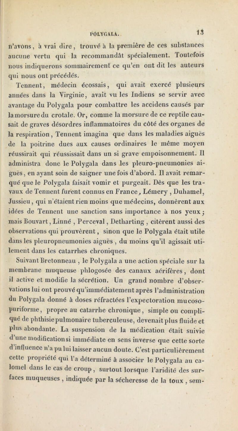n’avons, à vrai dire, trouvé à la première de ces substances aucune vertu qui la recommandât spécialement. Toutefois nous indiquerons sommairement ce qu’en ont dit les auteurs qui nous ont précédés. Tennent, médecin écossais, qui avait exercé plusieurs années dans la Virginie, avait vu les Indiens se servir avec avantage du Polygala pour combattre les accidens causés par la morsure du crotale. Or, comme la morsure de ce reptile cau- sait de graves désordres inflammatoires du côté des organes de la respiration, Tennent imagina que dans les maladies aiguës de la poitrine dues aux causes ordinaires le même moyen réussirait qui réussissait dans un si grave empoisonnement. Il administra donc le Polygala dans les pleuro-pneumonies ai- guës , en ayant soin de saigner une fois d’abord. Il avait remar- qué que le Polygala faisait vomir et purgeait. Dès que les tra- vaux de Tennent furent connus en France, Lémery , Duhamel, Jussieu, qui n’étaient rien moins que médecins, donnèrent aux idées de Tennent une sanction sans importance à nos yeux; mais Bouvart, Linné , Perceval, Detharting , citèrent aussi des observations qui prouvèrent, sinon que le Polygala était utile dans les pleuropneumonies aiguës , du moins qu’il agissait uti- lement dans les catarrhes chroniques. Suivant Bretonneau , le Polygala a une action spéciale sur la membrane muqueuse phlogosée des canaux aérifères, dont il active et modifie la sécrétion. Un grand nombre d’obser- vations lui ont prouvé qu’immédiatement après l’administration du Polygala donné à doses réfractées l’expectoration mueoso- puriforme, propre au catarrhe chronique, simple ou compli- qué de ph thisie pulmonaire tuberculeuse, devenait plus fluide et plus abondante. La suspension de la médication était suivie d une modification si immédiate en sens inverse que cette sorte d influence rv’a pu lui laisser aucun doute. C’est particulièrement cette propriété qui l’a déterminé à associer le Polygala au ca- lomel dans le cas de croup , surtout lorsque l’aridité des sur- faces muqueuses , indiquée par la sécheresse de la toux , sem-