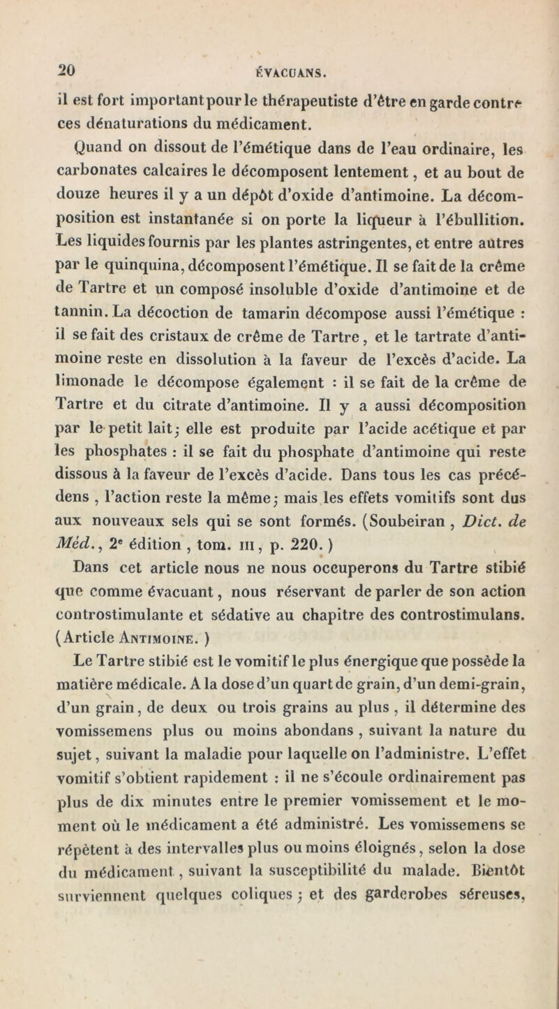 il est fort important pour le thérapeutiste (l’être en garde contre ces dénaturations du médicament. Quand on dissout de l’émétique dans de l’eau ordinaire, les carbonates calcaires le décomposent lentement, et au bout de douze heures il y a un dépôt d’oxide d’antimoine. La décom- position est instantanée si on porte la liqueur à l’ébullition. Les liquides fournis par les plantes astringentes, et entre autres par le quinquina, décomposent l’émétique. Il se fait de la crème de Tartre et un composé insoluble d’oxide d’antimoine et de tannin. La décoction de tamarin décompose aussi l’émétique : il se fait des cristaux de crème de Tartre, et le tartrate d’anti- moine reste en dissolution à la faveur de l’excès d’acide. La limonade le décompose également : il se fait de la crème de Tartre et du citrate d’antimoine. Il y a aussi décomposition par le petit lait j elle est produite par l’acide acétique et par les phosphates : il se fait du phosphate d’antimoine qui reste dissous à la faveur de l’excès d’acide. Dans tous les cas précé- dens , l’action reste la même,- mais les effets vomitifs sont dus aux nouveaux sels qui se sont formés. (Soubeiran , Dict. de Méd., 2e édition , tom. ni, p. 220. ) Dans cet article nous ne nous occuperons du Tartre stibié que comme évacuant, nous réservant de parler de son action controstimulante et sédative au chapitre des controstimulans. (Article Antimoine. ) Le Tartre stibié est le vomitif le plus énergique que possède la matière médicale. A la dosed’un quartde grain, d’un demi-grain, d’un grain, de deux ou trois grains au plus , il détermine des vomissemens plus ou moins abondans , suivant la nature du sujet, suivant la maladie pour laquelle on l’administre. L’effet vomitif s’obtient rapidement : il ne s’écoule ordinairement pas plus de dix minutes entre le premier vomissement et le mo- ment où le médicament a été administré. Les vomissemens se répètent à des intervalles plus ou moins éloignés, selon la dose du médicament, suivant la susceptibilité du malade. Bientôt surviennent quelques coliques ; et des garderobes séreuses,