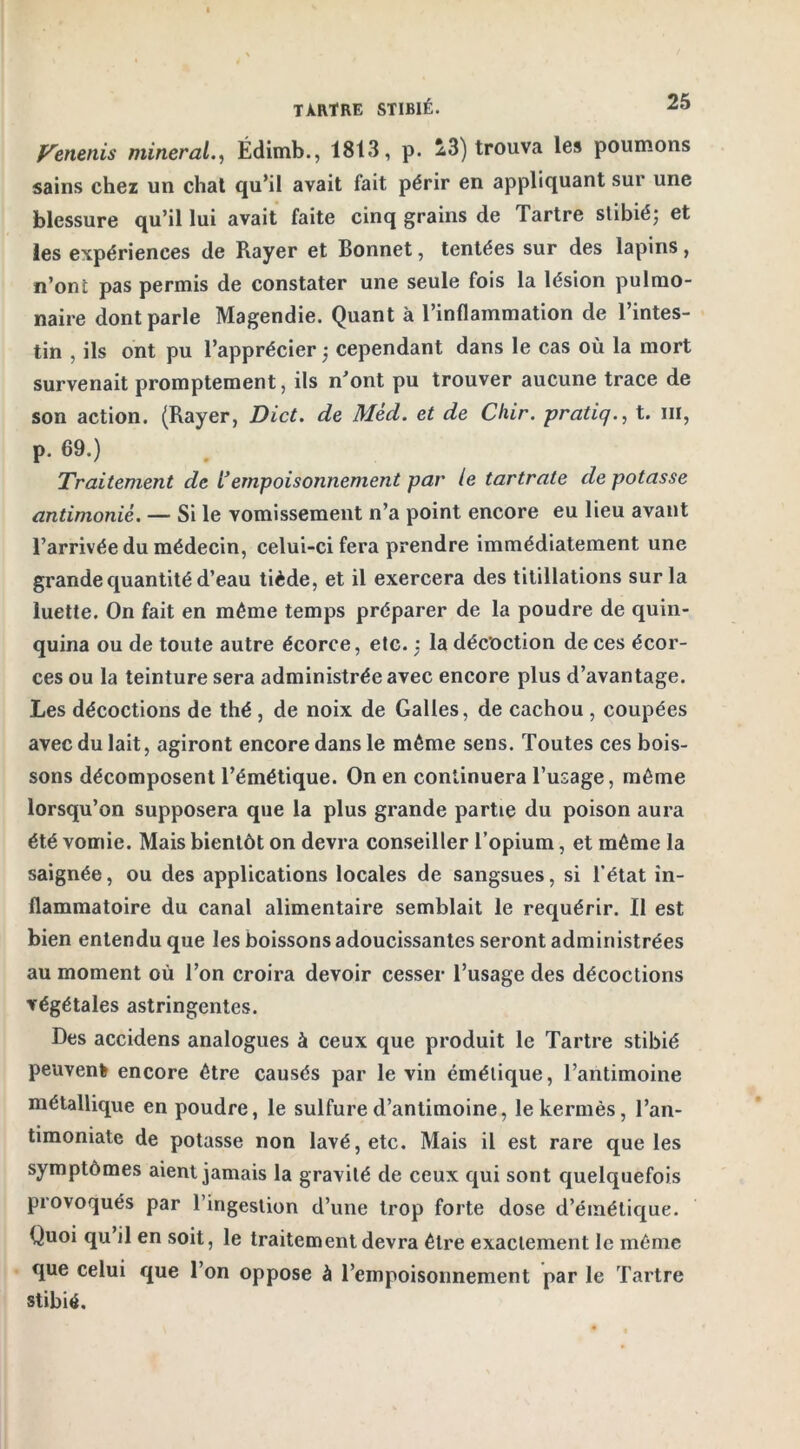 Venenis minerai., Édimb., 1813, p. 23) trouva les poumons sains chez un chat qu’il avait fait périr en appliquant sur une blessure qu’il lui avait faite cinq grains de Tartre stibié; et les expériences de Rayer et Bonnet, tentées sur des lapins, n’onl pas permis de constater une seule fois la lésion pulmo- naire dont parle Magendie. Quant à l’inflammation de l’intes- tin , ils ont pu l’apprécier ; cependant dans le cas où la mort survenait promptement, ils n’ont pu trouver aucune trace de son action. (Rayer, Dict. de Mèd. et de Chir. pratiq., t. iii, p. 69.) Traitement de Fempoisonnement par le tartrate de potasse antimoniè. — Si le vomissement n’a point encore eu lieu avant l’arrivée du médecin, celui-ci fera prendre immédiatement une grande quantité d’eau tiède, et il exercera des titillations sur la luette. On fait en même temps préparer de la poudre de quin- quina ou de toute autre écorce, etc. : la décoction de ces écor- ces ou la teinture sera administrée avec encore plus d’avantage. Les décoctions de thé, de noix de Galles, de cachou , coupées avec du lait, agiront encore dans le même sens. Toutes ces bois- sons décomposent l’émétique. On en continuera l’usage, même lorsqu’on supposera que la plus grande partie du poison aura été vomie. Mais bientôt on devra conseiller l’opium, et même la saignée, ou des applications locales de sangsues, si l’état in- flammatoire du canal alimentaire semblait le requérir. Il est bien entendu que les boissons adoucissantes seront administrées au moment où l’on croira devoir cesser l’usage des décoctions végétales astringentes. Des accidens analogues à ceux que produit le Tartre stibié peuvent encore être causés par le vin émétique, l’antimoine métallique en poudre, le sulfure d’antimoine, le kermès, l’an- timoniate de potasse non lavé, etc. Mais il est rare que les symptômes aient jamais la gravité de ceux qui sont quelquefois provoqués par l’ingestion d’une trop forte dose d’émétique. Quoi qu il en soit, le traitement devra être exactement le même que celui que l’on oppose à l’empoisonnement par le Tartre stibié.