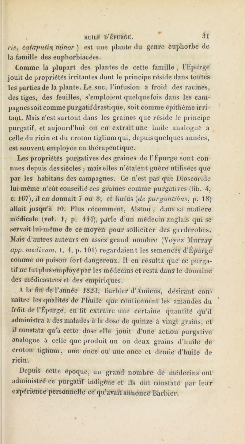 ris, cataputiOi mirtor ) est une plante du genre euphorbe de la famille des euphorbiacées. Comme la plupart des plantes de cette famille , l’Epurge jouit de propriétés irritantes dont le principe réside dans toutes les parties de la plante. Le suc, l’infusion à froid des racines, des tiges, des feuilles, s’emploient quelquefois dans les cam- pagnes soit comme purgatif drastique, soit comme épithême irri- tant. Mais c’est surtout dans les graines que réside le principe purgatif, et aujourd’hui on en extrait une huile analogue à celle du ricin et du croton tigliumqui, depuis quelques années, est souvent employée en thérapeutique. Les propriétés purgatives des graines de l’Epurge sont con- nues depuis des siècles • mais elles n’étaient guère utilisées que par les habitans des campagnes. Ce n’est pas que Dioscoride lui-même n’eût conseillé ces graines comme purgatives (lib. 4, c. 167), il en donnait 7 ou 8, et Rufus (cle purgantibus, p. 18) allait jusqu’à 10. Plus récemment, Alston , dans sa matière médicale (vol. 1, p. 444), parle d’un médecin anglais qui se servait lui-même de ce moyen pour solliciter des garderobes. Mais d’autres auteurs en assez grand nombre (Voyez Murray app. medicam. t. 4, p. 101) regardaient les semences d’Epurge comme un poison fort dangereux, fl en résulta que ce purga- tif ne futplus employé par les médecins et resta dans le domaine des médicastres et des empiriques. A la fin de l’année 1823, Barbier d’Amiens, désirant con* naître les qualités de l’hüile que contiennent les amandes du friîit de l’Epurge, en fit extraire une certaine quantité qu’il administra à des malades à la dose de quinze à vingt grains, et il constata qu’à cette dose elle jouit d'une action purgative analogue à celle que produit un ou deux grains d’huile de croton tiglium, une once ou une once et demie d’huile de ricin. Depuis cette époque, un grand nombre de médecins ont administré ce purgatif indigène et ils ont constaté par leur expérience personnelle ce qu’avait aiinoncé Barbier.