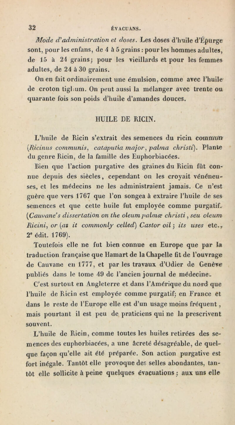 Mode d'administration et doses. Les doses d’huile d’Épurge sont, pour les enfans, de 4 à 5 grains : pour les hommes adultes, de 15 à 24 grains; pour les vieillards et pour les femmes adultes, de 24 à 30 grains. On en fait ordinairement une émulsion, comme avec l’huile de croton tigbum. On peut aussi la mélanger avec trente ou quarante fois son poids d’huile d’amandes douces. i HUILE DE RICIN. L’huile de Ricin s’extrait des semences du ricin commnït (Ricinus commuais, cataputia major, palma christi). Plante du genre Ricin, de la famille des Euphorbiacées. Bien que l’action purgative des graines du Ricin fût con- nue depuis des siècles, cependant on les croyait vénéneu- ses, et les médecins ne les administraient jamais. Ce n’est guère que vers 1767 que l’on songea à extraire l’huile de ses semences et que cette huile fut employée comme purgatif. (Cauvane* s dissertation on the oleum palmœ christi, seu oleum Ricini, or (as it commonly celled) Castor oil ; its uses etc., 2e édit. 1769). Toutefois elle ne fut bien connue en Europe que par la traduction française que Hamart de la Chapelle fit de l’ouvrage de Cauvane en 1777, et par les travaux d’Odier de Genève publiés dans le tome 49 de l’ancien journal de médecine» C’est surtout en Angleterre et dans l’Amérique du nord que l’huile de Ricin est employée comme purgatif; en France et dans le reste de l’Europe elle est d’un usage moins fréquent, mais pourtant il est peu de praticiens qui ne la prescrivent souvent. L’huile de Ricin, comme toutes les huiles retirées des se- mences des euphorbiacées, a une âcreté désagréable, de quel- que façon qu’elle ait été préparée. Son action purgative est fort inégale. Tantôt elle provoque des selles abondantes, tan- tôt elle sollicite à peine quelques évacuations ; aux uns elle