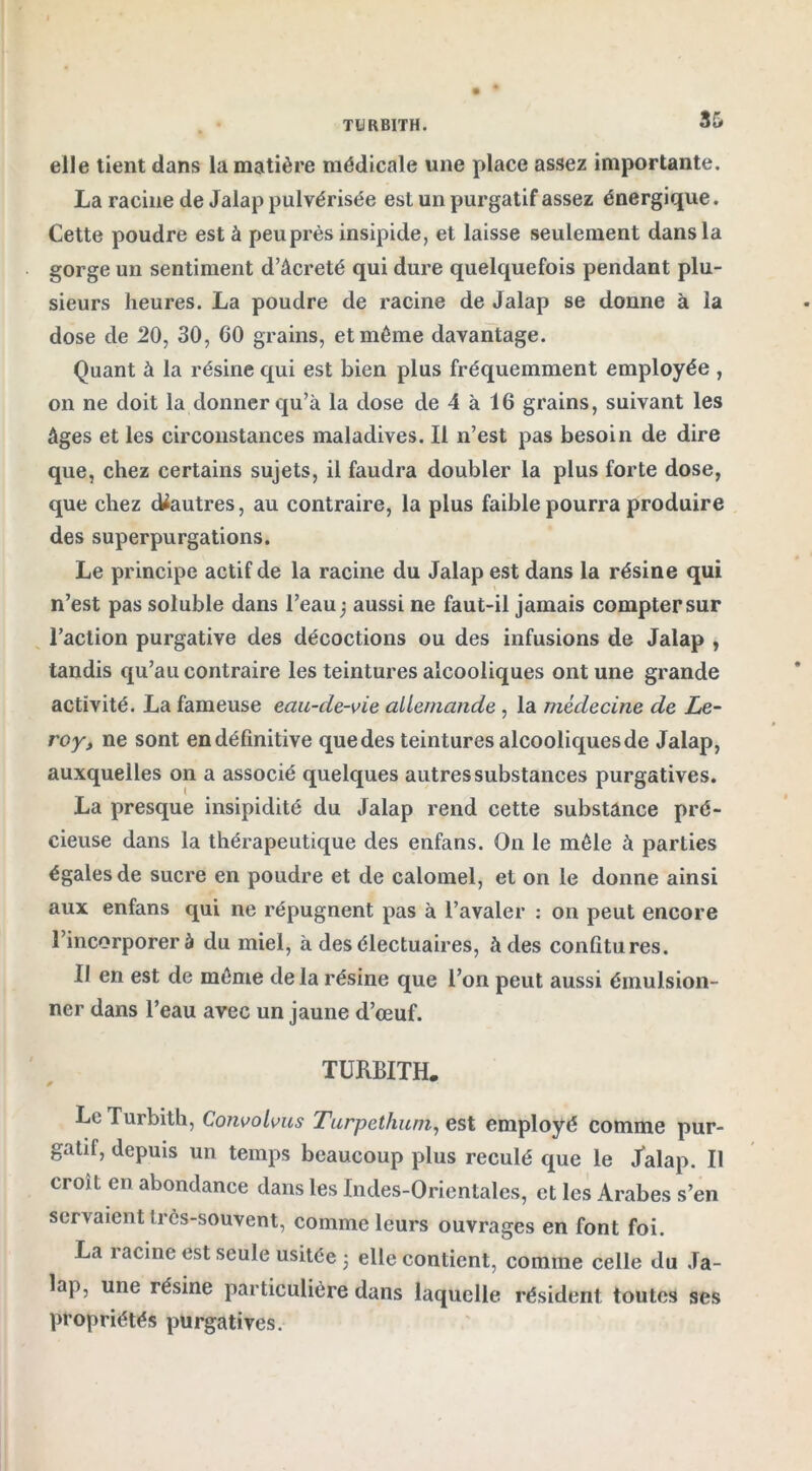 TURBITH. elle tient dans la matière médicale une place assez importante. La racine de Jalap pulvérisée est un purgatif assez énergique. Cette poudre esté peu près insipide, et laisse seulement dans la gorge un sentiment d’âcreté qui dure quelquefois pendant plu- sieurs heures. La poudre de racine de Jalap se donne à la dose de 20, 30, 00 grains, et même davantage. Quant à la résine qui est bien plus fréquemment employée , on ne doit la donner qu’à la dose de 4 à 16 grains, suivant les âges et les circonstances maladives. Il n’est pas besoin de dire que, chez certains sujets, il faudra doubler la plus forte dose, que chez cUautres, au contraire, la plus faible pourra produire des superpurgations. Le principe actif de la racine du Jalap est dans la résine qui n’est pas soluble dans l’eau ) aussi ne faut-il jamais compter sur l’action purgative des décoctions ou des infusions de Jalap , tandis qu’au contraire les teintures alcooliques ont une grande activité. La fameuse eau-cle-vie allemande , la médecine de Le- roy, ne sont en définitive quedes teintures alcooliquesde Jalap, auxquelles on a associé quelques autres substances purgatives. La presque insipidité du Jalap rend cette substance pré- cieuse dans la thérapeutique des enfans. On le mêle à parties égales de sucre en poudre et de calomel, et on le donne ainsi aux enfans qui ne répugnent pas à l’avaler : on peut encore l’incorporer à du miel, à des électuaires, à des confitures. Il en est de même de la résine que l’on peut aussi émulsion- ner dans l’eau avec un jaune d’œuf. TURBITH. Le Turbith, Convolvus Turpethum, est employé comme pur- gatif, depuis un temps beaucoup plus reculé que le Jalap. Il croît en abondance dans les Indes-Orientales, et les Arabes s’en servaient très-souvent, comme leurs ouvrages en font foi. La racine est seule usitée -, elle contient, comme celle du Ja- lap, une résine particulière dans laquelle résident toutes ses propriétés purgatives.