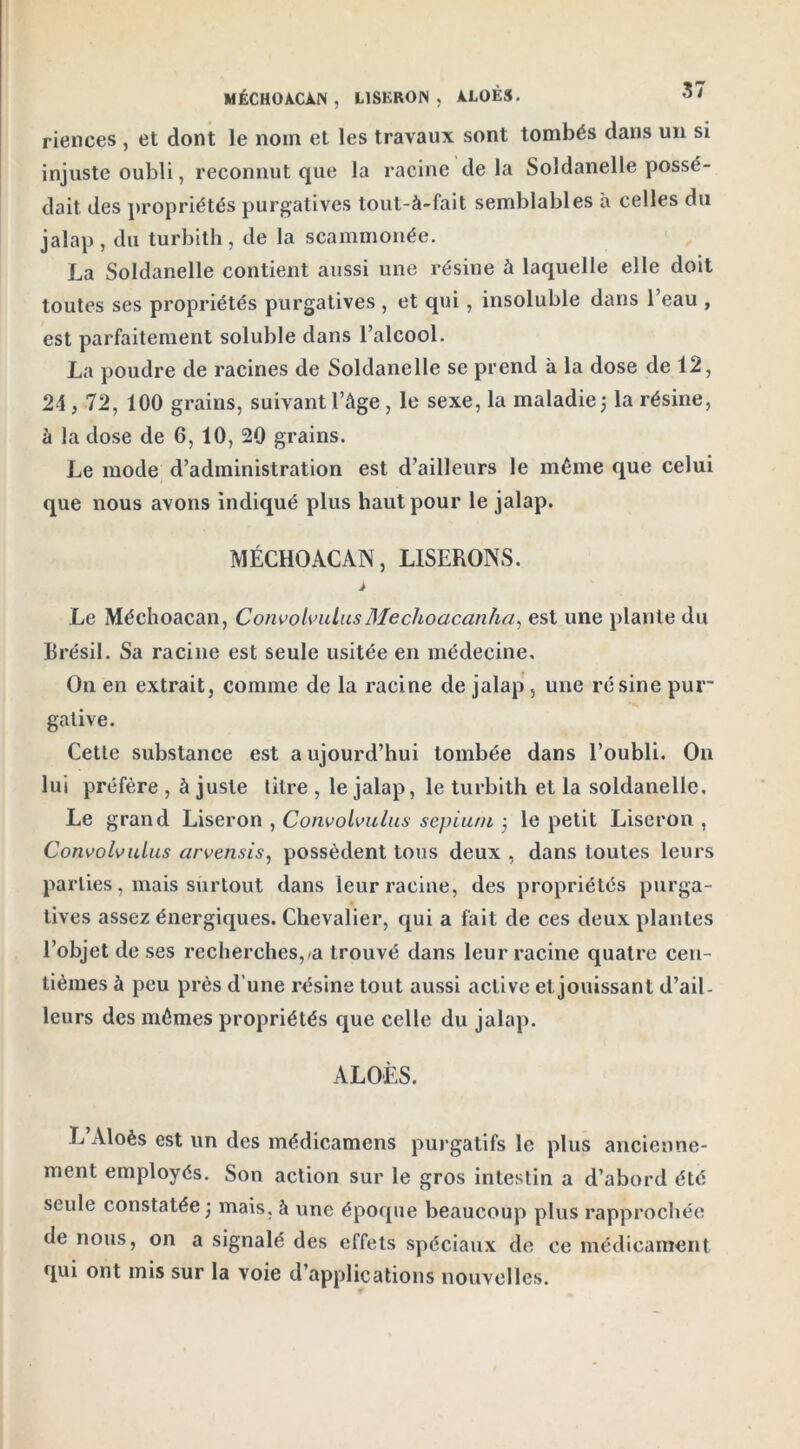MÉCHOACÀN , LlSKRON , A.LOÈS. riences , et dont le nom et les travaux sont tombés dans un si injuste oubli, reconnut que la racine delà Soldanelle possé- dait des propriétés purgatives tout-à-fait semblables à celles du jalap, du turbith, de la scammonée. La Soldanelle contient aussi une résine à laquelle elle doit toutes ses propriétés purgatives , et qui, insoluble dans l’eau , est parfaitement soluble dans l’alcool. La poudre de racines de Soldanelle se prend à la dose de 12, 24,72, 100 grains, suivant l’âge, le sexe, la maladie 3 la résine, à la dose de 6, 10, 20 grains. Le mode d’administration est d’ailleurs le même que celui que nous avons indiqué plus haut pour le jalap. MÉCHOACAN, LISERONS. J Le Méchoacan, Convolvulus Mechoacanha, est une plante du Brésil. Sa racine est seule usitée en médecine. On en extrait, comme de la racine de jalap, une résine pur- gative. Cetle substance est aujourd’hui tombée dans l’oubli. On lui préfère , à juste litre , le jalap, le turbith et la soldanelle. Le grand Liseron , Convolvulus sepium 3 le petit Liseron , Convolvulus arvensis, possèdent tous deux , dans toutes leurs parties, mais surtout dans leur racine, des propriétés purga- tives assez énergiques. Chevalier, qui a fait de ces deux plantes l’objet de ses recherches,-a trouvé dans leur racine quatre cen- tièmes à peu près d’une résine tout aussi active et jouissant d’ail- leurs des mêmes propriétés que celle du jalap. ALOÈS. L’Aloès est un des médicamens purgatifs le plus ancienne- ment employés. Son action sur le gros intestin a d’abord été seule constatée 3 mais, à une époque beaucoup plus rapprochée de nous, on a signalé des effets spéciaux de ce médicament qui ont mis sur la voie d’applications nouvelles.