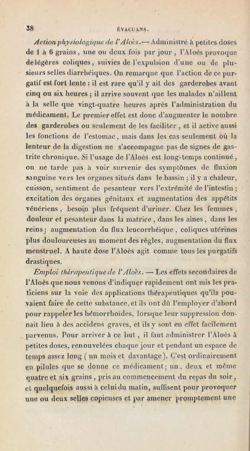 Action physiologique de VAlocs.— Administré à petites doses de 1 à 6 grains, une ou deux fois par jour , l’Aloès provoque de légères coliques, suivies de l’expulsion d’une ou de plu- sieurs selles diarrhéiques. On remarque que l’action de ce pur- gatif est fort lente : il est rare qu’il y ait des garderobes avant cinq ou six heures ; il arrive souvent que les malades n’aillent à la selle que vingt-quatre heures après l’administration du médicament. Le premier effet est donc d’augmenter le nombre des garderobes ou seulement de les faciliter , et il active aussi les fonctions de l’estomac, mais dans les cas seulement où la lenteur de la digestion ne s’accompagne pas de signes de gas- trite chronique. Si l’usage de l’Aloès est long-temps continué , on ne tarde pas à voir survenir des symptômes de fluxion sanguine vers les organes situés dans le bassin ; il y a chaleur, cuisson, sentiment de pesanteur vers l’extrémité de l’intestin ; excitation des organes génitaux et augmentation des appétits vénériens , besoin plus fréquent d’uriner. Chez les femmes , douleur et pesanteur dans la matrice , dans les aines , dans les reins ) augmentation du flux leucorrhéique , coliques utérines plus douloureuses au moment des règles, augmentation du flux menstruel. A haute dose l’Aloès agit comme tous les purgatifs drastiques. Emploi thérapeutique de l’Alocs. — Les effets secondaires de l’Aloès que nous venons d’indiquer rapidement ont mis les pra- ticiens sur la voie des applications thérapeutiques qu’ils pou- vaient faire de cette substance, et ils ont dû l’employer d’abord pour rappeler les hémorrhoïdes, lorsque leur suppression don- nait lieu à des accidens graves, et ils y sont en effet facilement parvenus. Pour arriver h ce but , il faut administrer l’Aloès à petites doses, renouvelées chaque jour et pendant un espace de temps assez long ( un mois et davantage). C’est ordinairement en pilules que se donne ce médicament -, un, deux et même quatre et six grains , pris au commencement du repas du soir, et quelquefois aussi à celui du matin, suffisent pour provoquer une ou deux selles copieuses et par amener promptement une