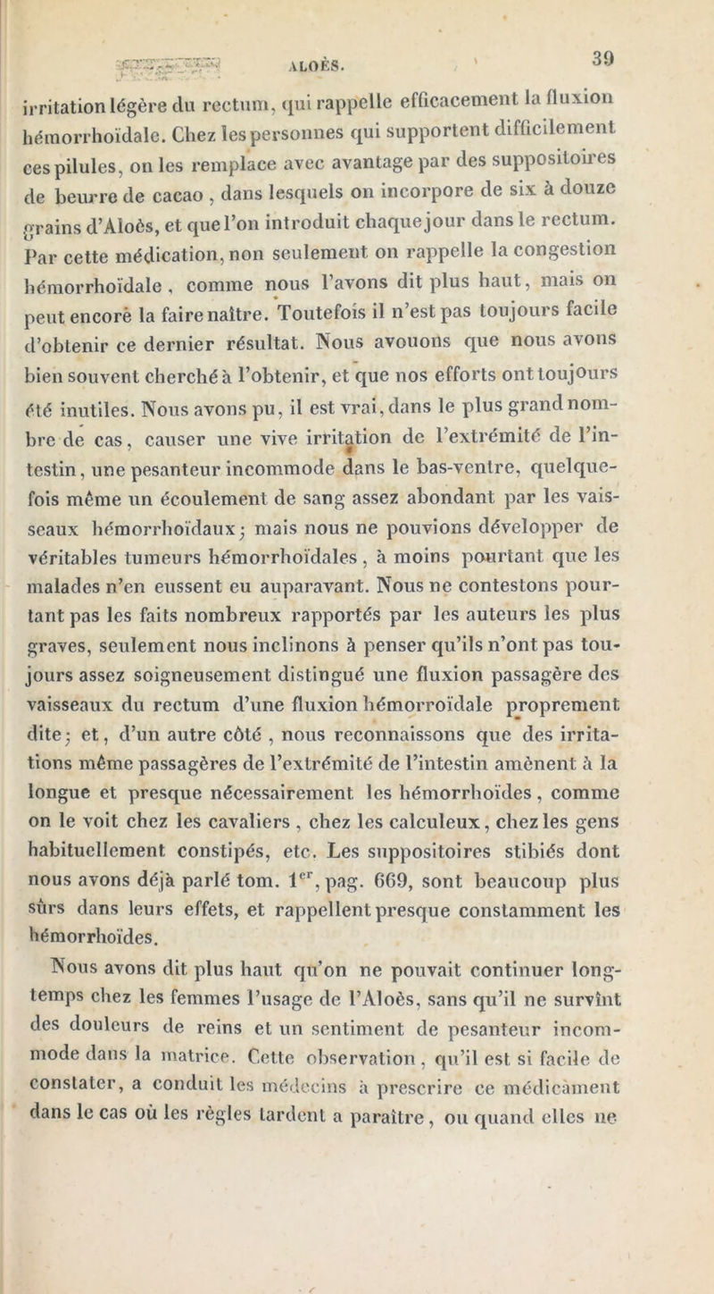 AL0ÈS. 30 ï£? > irritation légère clu rectum, qui rappelle efficacement la fluxion hémorrhoïdale. Chez les personnes qui supportent difficilement ces pilules, on les remplace avec avantage par des supposiloiies de beurre de cacao , dans lesquels on incorpore de six à douze grains d’Aloès, et que l’on introduit chaque jour dans le rectum. Par cette médication, non seulement on rappelle la congestion hémorrhoïdale , comme nous l’avons dit plus haut, mais on peutencorè la faire naître. Toutefois il n’est pas toujours facile d’obtenir ce dernier résultat. Nous avouons que nous avons bien souvent cherché à l’obtenir, et que nos efforts ont toujours été inutiles. Nous avons pu, il est vrai, dans le plus grand nom- bre de cas, causer une vive irritation de l’extrémité de l’in- testin, une pesanteur incommode dans le bas-ventre, quelque- fois même un écoulement de sang assez abondant par les vais- seaux hémorrhoïdaux ; mais nous ne pouvions développer de véritables tumeurs hémorrhoïdales , à moins pourtant que les malades n’en eussent eu auparavant. Nous ne contestons pour- tant pas les faits nombreux rapportés par les auteurs les plus graves, seulement nous inclinons à penser qu’ils n’ont pas tou- jours assez soigneusement distingué une fluxion passagère des vaisseaux du rectum d’une fluxion hémorroïdale proprement dite; et, d’un autre côté , nous reconnaissons que des irrita- tions même passagères de l’extrémité de l’intestin amènent à la longue et presque nécessairement les liémorrhoïdes, comme on le voit chez les cavaliers , chez les calculeux, chez les gens habituellement constipés, etc. Les suppositoires stibiés dont nous avons déjà parlé tom. 1er, pag. 609, sont beaucoup plus surs dans leurs effets, et rappellent presque constamment les hémorrhoïdes. Nous avons dit, plus haut qu’on ne pouvait continuer long- temps chez les femmes l’usage de l’Aloès, sans qu’il ne survînt des douleurs de reins et un sentiment de pesanteur incom- mode dans la matrice. Cette observation , qu’il est si facile de constater, a conduit les médecins à prescrire ce médicament dans le cas où les règles tardent a paraître, ou quand elles ne