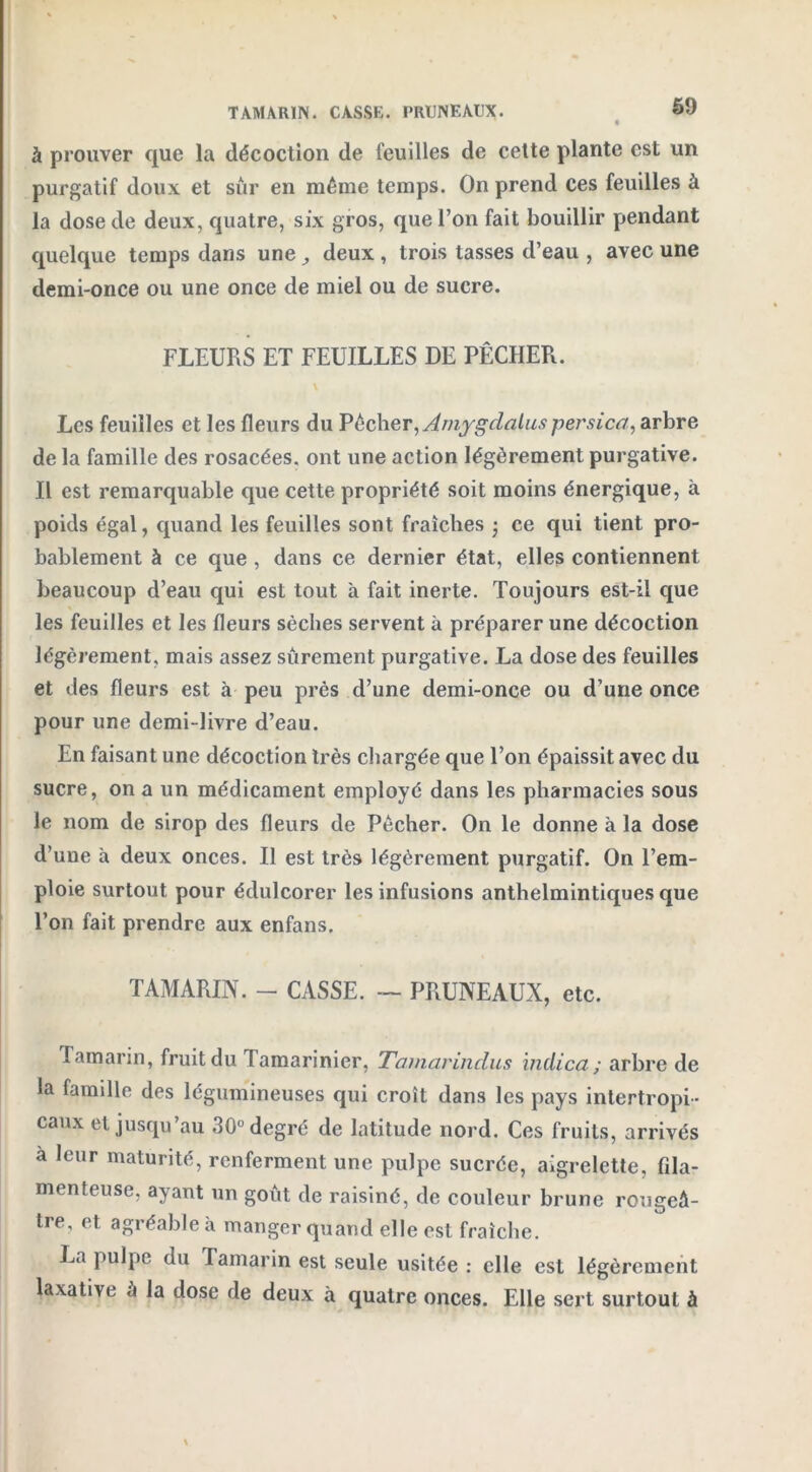 TAMARIN. CASSE. PRUNEAUX. à prouver que la décoction de feuilles de cette plante est un purgatif doux et sur en même temps. On prend ces feuilles à la dose de deux, quatre, six gros, que l’on fait bouillir pendant quelque temps dans une deux, trois tasses d’eau , avec une demi-once ou une once de miel ou de sucre. FLEURS ET FEUILLES DE PÊCHER. \ Les feuilles et les fleurs du Pêcher, Amygdalus persica, arbre de la famille des rosacées, ont une action légèrement purgative. Il est remarquable que cette propriété soit moins énergique, à poids égal, quand les feuilles sont fraîches • ce qui tient pro- bablement à ce que , dans ce dernier état, elles contiennent beaucoup d’eau qui est tout à fait inerte. Toujours est-il que les feuilles et les fleurs sèches servent à préparer une décoction légèrement, mais assez sûrement purgative. La dose des feuilles et des fleurs est à peu près d’une demi-once ou d’une once pour une demi-livre d’eau. En faisant une décoction très chargée que l’on épaissit avec du sucre, on a un médicament employé dans les pharmacies sous le nom de sirop des fleurs de Pêcher. On le donne à la dose d’une à deux onces. Il est très légèrement purgatif. On l’em- ploie surtout pour édulcorer les infusions anthelmintiques que l’on fait prendre aux enfans. TAMARIN. - CASSE. — PRUNEAUX, etc. Tamarin, fruit du lamarinier, Tamarindus inilica ; arbre de la famille des légumineuses qui croît dans les pays intertropi- caux et jusqu’au 30° degré de latitude nord. Ces fruits, arrivés à leur maturité, renferment une pulpe sucrée, aigrelette, fila- menteuse, ayant un goût de raisiné, de couleur brune rougeâ- tre, et agi éable à manger quand elle est fraîche. La pulpe du Tamarin est seule usitée : elle est légèrement laxative à la dose de deux à quatre onces. Elle sert surtout à