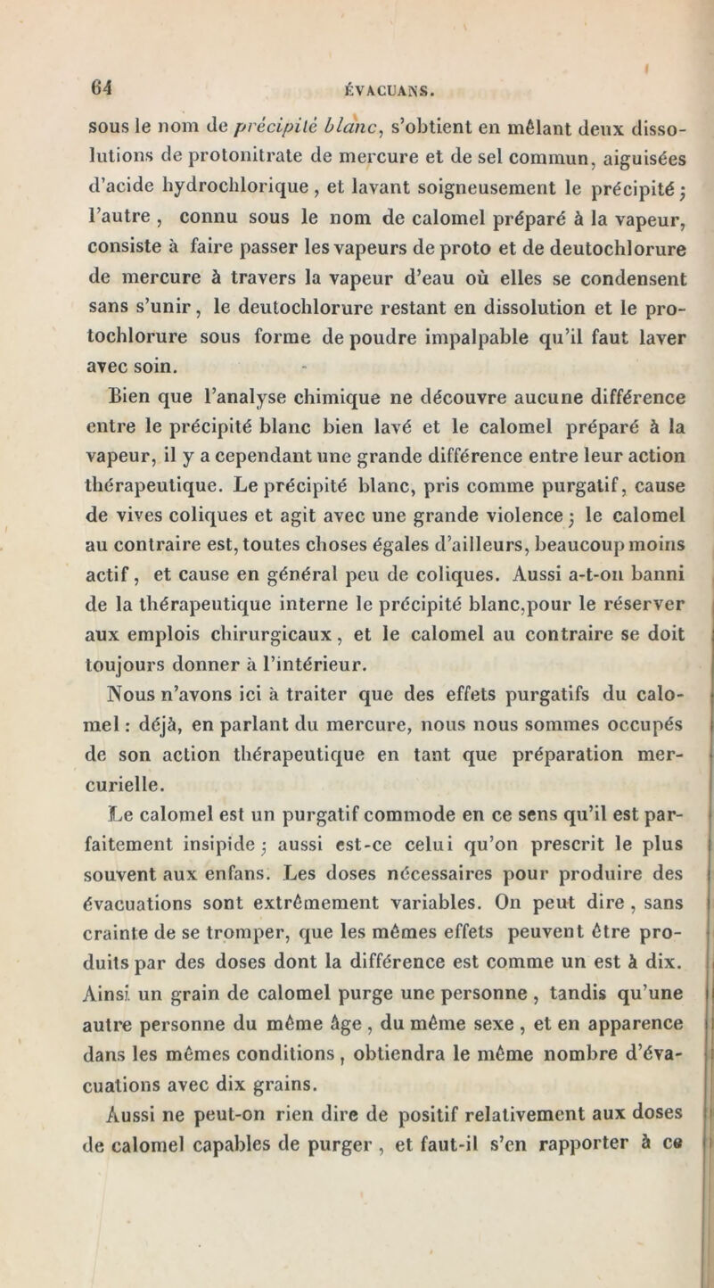 64 ÉVACUAIS. sous le nom de précipité blanc, s’obtient en mêlant deux disso- lutions de protonitrate de mercure et de sel commun, aiguisées d’acide hydrochlorique, et lavant soigneusement le précipité} l’autre , connu sous le nom de calomel préparé à la vapeur, consiste à faire passer les vapeurs deproto et de deutochlorure de mercure à travers la vapeur d’eau où elles se condensent sans s’unir, le deutochlorure restant en dissolution et le pro- tochlorure sous forme de poudre impalpable qu’il faut laver avec soin. Bien que l’analyse chimique ne découvre aucune différence entre le précipité blanc bien lavé et le calomel préparé à la vapeur, il y a cependant une grande différence entre leur action thérapeutique. Le précipité blanc, pris comme purgatif, cause de vives coliques et agit avec une grande violence 5 le calomel au contraire est, toutes choses égales d’ailleurs, beaucoup moins actif, et cause en général peu de coliques. Aussi a-t-on banni de la thérapeutique interne le précipité blanc,pour le réserver aux emplois chirurgicaux, et le calomel au contraire se doit toujours donner à l’intérieur. Nous n’avons ici à traiter que des effets purgatifs du calo- mel : déjà, en parlant du mercure, nous nous sommes occupés de son action thérapeutique en tant que préparation mer- curielle. Le calomel est un purgatif commode en ce sens qu’il est par- faitement insipide 3 aussi est-ce celui qu’on prescrit le plus souvent aux enfans. Les doses nécessaires pour produire des évacuations sont extrêmement variables. On peut dire , sans crainte de se tromper, que les mêmes effets peuvent être pro- duits par des doses dont la différence est comme un est à dix. Ainsi un grain de calomel purge une personne , tandis qu’une autre personne du même âge , du même sexe , et en apparence dans les mêmes conditions T obtiendra le même nombre d’éva- cuations avec dix grains. Aussi ne peut-on rien dire de positif relativement aux doses de calomel capables de purger , et faut-il s’en rapporter à ce