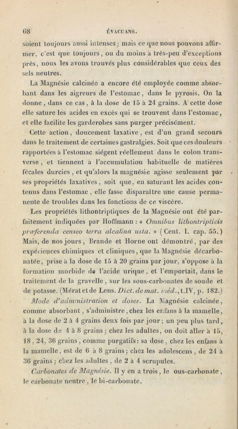 soient toujours aussi intenses; mais ce que nous pouvons affir- mer. c’est que toujours, ou du moins à très-peu d’exceptions près, nous les avons trouvés plus considérables que ceux des sels neutres. La Magnésie calcinée a encore été employée comme absor- bant dans les aigreurs de l’estomac, dans le pyrosis. On la donne , dans ce cas, à la dose de 15 à 24 grains. A cette dose elle sature les acides en excès qui se trouvent dans l’estomac, et elle facilite les garderobes sans purger précisément. Cette action, doucement laxative, est d’un grand secours dans le traitement de certaines gastralgies. Soit que ces douleurs rapportées à l’estomac siègent réellement dans le colon trans- verse , et tiennent à l’accumulation habituelle de matières fécales durcies , et qu’alors la magnésie agisse seulement par ses propriétés laxatives , soit que, en saturant les acides con- tenus dans l’estomac , elle fasse disparaître une cause perma- nente de troubles dans les fonctions de ce viscère. Les propriétés lithontriptiques de la Magnésie ont été par- faitement indiquées par Hoffmann : « Omnibus lithontripticis prœferenda censeo terra alcalina usta. » ( Cent. 1. cap. 55. ) Mais, de nos jours, Brande et Horne ont démontré, par des expériences chimiques et cliniques, que la Magnésie décarbo- natée, prise à la dose de 15 à 20 grains par jour, s’oppose à la formation morbide de l’acide urique , et l’emportait, dans le traitement de la gravelle , sur les sous-carbonates de soude et de potasse. (Mératetde Lens. Dict. de mat. méd., t.IV, p. 182.) Mode dadministration et doses. La Magnésie calcinée, comme absorbant, s’administre, chez les enfans h la mamelle, à la dose de 2 à 4 grains deux fois par jour; un peu plus tard, ù la dose de 4 à 8 grains; chez les adultes, on doit aller à 15, 18,24, 36 grains, comme purgatifs: sa dose, chez les enfans à la mamelle, est de 6 à 8 grains ; chez les adolescens , de 24 à 36 grains ; chez les adultes , de 2 à 4 scrupules. Carbonates de Magnésie. Il y en a trois, le ous-carbonate , le carbonate neutre , le bi-carbonate.