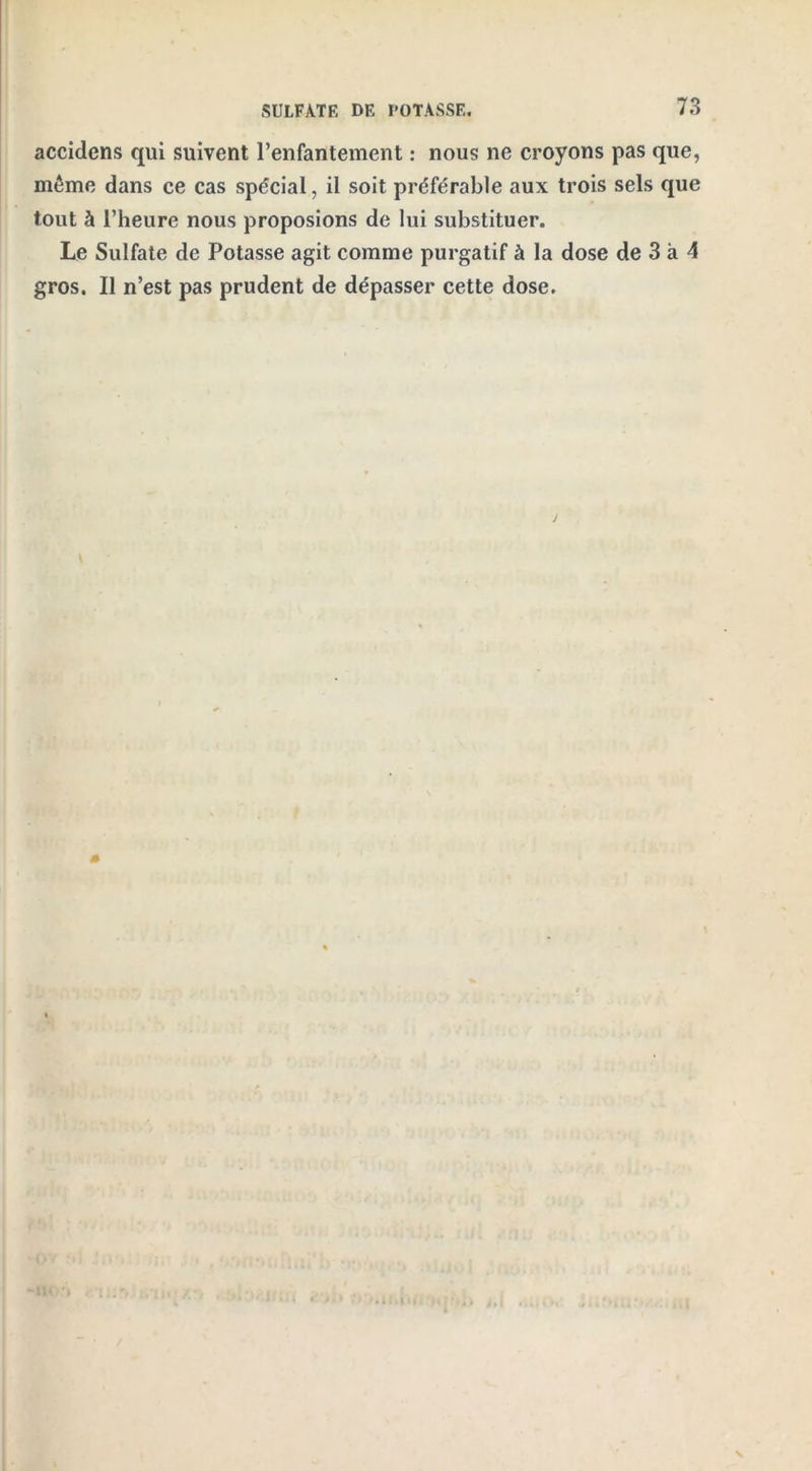 accidens qui suivent l’enfantement : nous ne croyons pas que, même dans ce cas spécial, il soit préférable aux trois sels que tout à l’heure nous proposions de lui substituer. Le Sulfate de Potasse agit comme purgatif à la dose de 3 à 4 gros. Il n’est pas prudent de dépasser cette dose.
