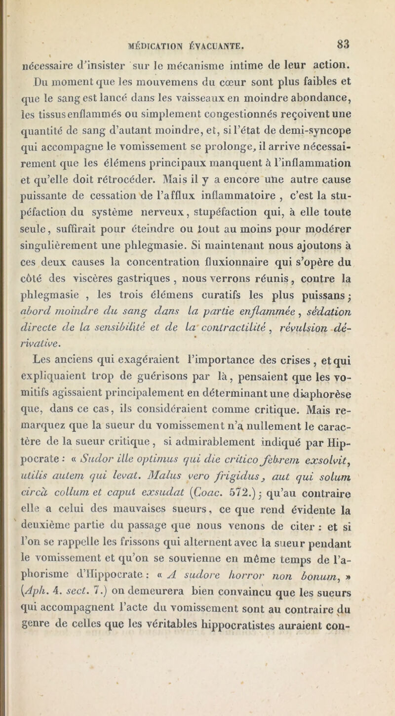 % nécessaire d'insister sur le mécanisme intime de leur action. Du moment que les mouvemens du cœur sont plus faibles et que le sang est lancé dans les vaisseaux en moindre abondance, les tissus enflammés ou simplement congestionnés reçoivent une quantité de sang d’autant moindre, et, si l’état de demi-syncope qui accompagne le vomissement se prolonge, il arrive nécessai- rement que les élémens principaux manquent à l’inflammation et qu’elle doit rétrocéder. Mais il y a encore une autre cause puissante de cessation de l’afflux inflammatoire , c’est la stu- péfaction du système nerveux, stupéfaction qui, à elle toute seule, suffirait pour éteindre ou tout au moins pour modérer singulièrement une phlegmasie. Si maintenant nous ajoutons à ces deux causes la concentration fluxionnaire qui s’opère du côté des viscères gastriques , nous verrons réunis, contre la phlegmasie , les trois élémens curatifs les plus puissans; abord moindre du sang dans la partie enflammée , sédation directe c/e la sensibilité et de la contractilité, révulsion dé- rivative. Les anciens qui exagéraient l’importance des crises , et qui expliquaient trop de guérisons par là, pensaient que les vo- mitifs agissaient principalement en déterminant une diaphorèse que, dans ce cas, ils considéraient comme critique. Mais re- marquez que la sueur du vomissement n’a nullement le carac- tère de la sueur critique , si admirablement indiqué par Hip- pocrate : « Sudor ille optimus qui die critico Jebrem exsolvit, utilis autem qui levât. Malus vero frigidus, aul qui solurn circci collum et caput exsudât [Coac. 572.) 5 qu’au contraire elle a celui des mauvaises sueurs, ce que rend évidente la deuxième partie du passage que nous venons de citer : et si l’on se rappelle les frissons qui alternent avec la sueur pendant le vomissement et qu’on se souvienne en môme temps de l’a- phorisme d’Hippocrate : « A sudore horror non bonum, » [Aph. 4. sect. 7.) on demeurera bien convaincu que les sueurs qui accompagnent l’acte du vomissement sont au contraire du genre de celles que les véritables hippocratistes auraient con-