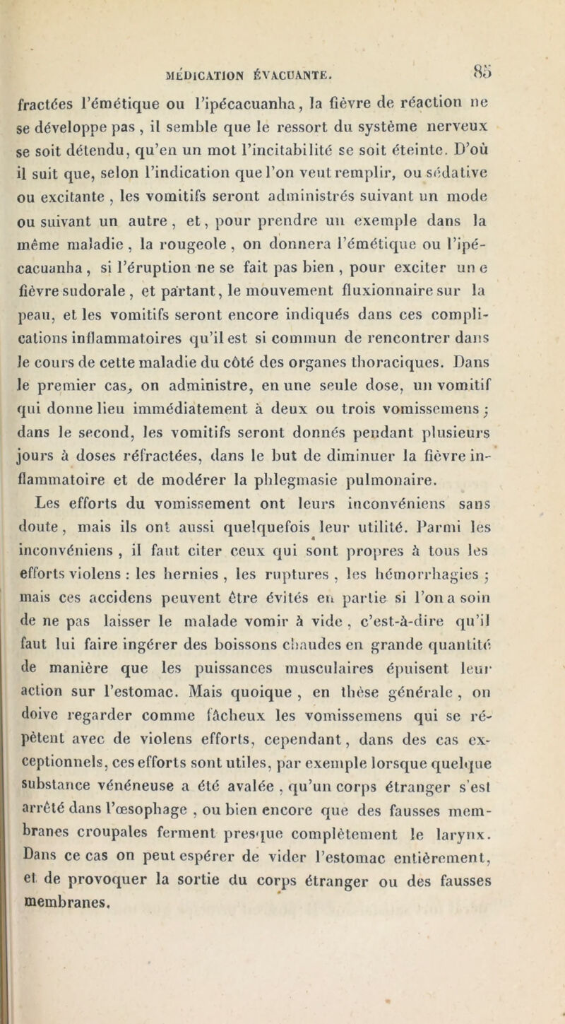 fractées l’émétique ou l’ipécacuanha, la fièvre de réaction ne se développe pas , il semble que le ressort du système nerveux se soit détendu, qu’en un mot l’incitabilité se soit éteinte. D’où il suit que, selon l’indication que l’on veut remplir, ou sédative ou excitante , les vomitifs seront administrés suivant un mode ou suivant un autre, et, pour prendre un exemple dans la même maladie , la rougeole, on donnera l’émétique ou l’ipé- cacuanha , si l’éruption ne se fait pas bien , pour exciter un e fièvre sudorale , et partant, le mouvement fluxionnaire sur la peau, et les vomitifs seront encore indiqués dans ces compli- cations inflammatoires qu’il est si commun de rencontrer dans le cours de cette maladie du côté des organes thoraciques. Dans le premier cas, on administre, en une seule dose, un vomitif qui donne lieu immédiatement à deux ou trois vomissemens ; dans le second, les vomitifs seront donnés pendant plusieurs jours à doses réfractées, dans le but de diminuer la fièvre in- flammatoire et de modérer la phlegmasie pulmonaire. Les efforts du vomissement ont leurs inconvéniens sans doute, mais ils ont aussi quelquefois leur utilité. Parmi les inconvéniens , il faut citer ceux qui sont propres à tous les efforts violens : les hernies, les ruptures, les hémorrhagies ; mais ces accidens peuvent être évités en partie si l’on a soin de ne pas laisser le malade vomir à vide , c’est-à-dire qu’il faut lui faire ingérer des boissons chaudes en grande quantité de manière que les puissances musculaires épuisent leur action sur l’estomac. Mais quoique , en thèse générale , on doive regarder comme fâcheux les vomissemens qui se ré- pètent avec de violens efforts, cependant, dans des cas ex- ceptionnels, ces efforts sont utiles, par exemple lorsque quelque substance vénéneuse a été avalée , qu’un corps étranger s’est arrêté dans l’œsophage , ou bien encore que des fausses mem- branes croupales ferment presque complètement le larynx. Dans ce cas on peut espérer de vider l’estomac entièrement, et de provoquer la sortie du corps étranger ou des fausses membranes.