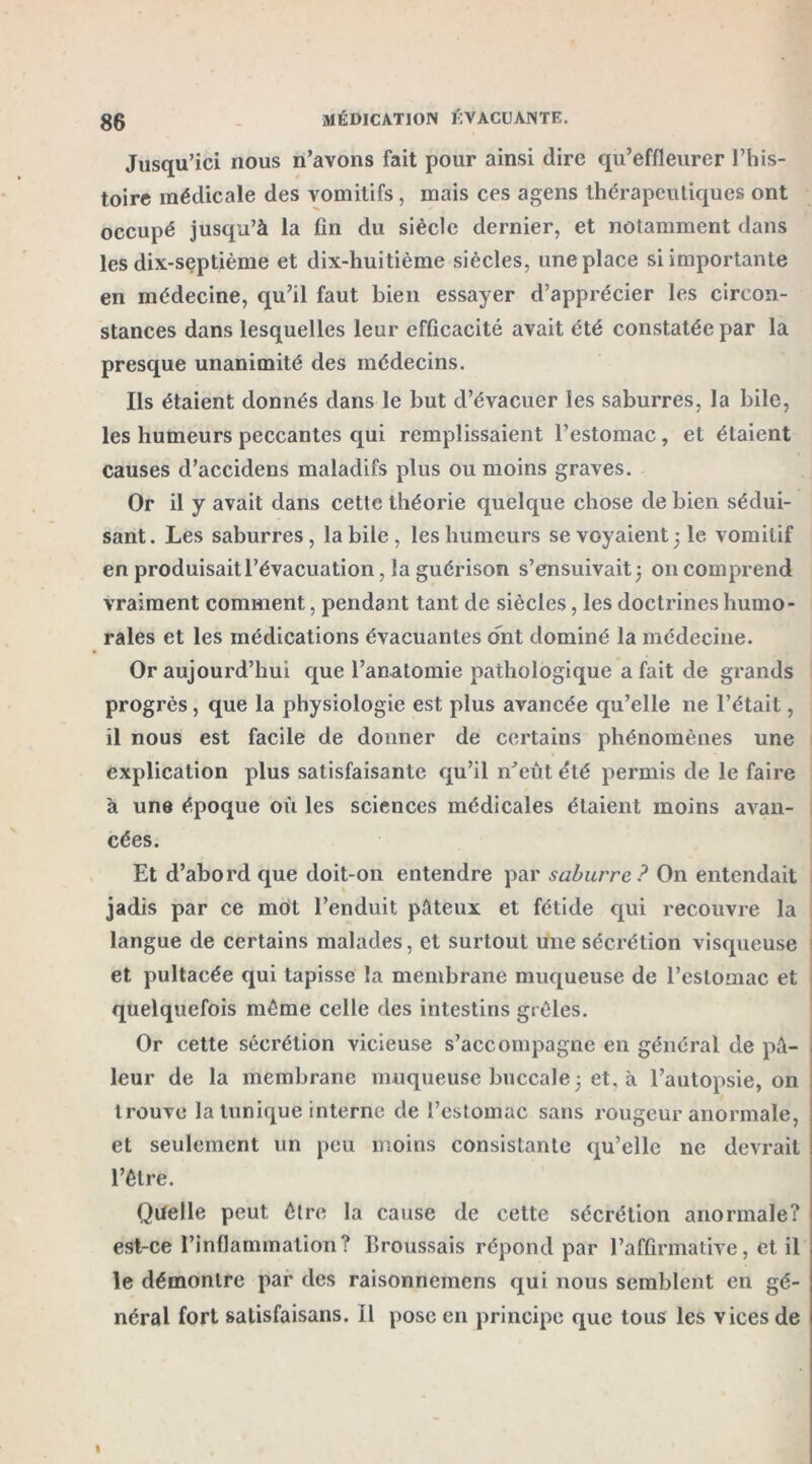 Jusqu’ici nous n’avons fait pour ainsi dire qu’effleurer l’his- toire médicale des vomitifs, mais ces agens thérapeutiques ont occupé jusqu’à la fin du siècle dernier, et notamment dans les dix-septième et dix-huitième siècles, une place si importante en médecine, qu’il faut bien essayer d’apprécier les circon- stances dans lesquelles leur efficacité avait été constatée par la presque unanimité des médecins. Ils étaient donnés dans le but d’évacuer les saburres, la bile, les humeurs peccantes qui remplissaient l’estomac , et étaient causes d’accidens maladifs plus ou moins graves. Or il y avait dans cette théorie quelque chose de bien sédui- sant. Les saburres, la bile , les humeurs se voyaient 3 le vomitif en produisait l’évacuation, la guérison s’ensuivait 3 011 comprend vraiment comment, pendant tant de siècles, les doctrines humo- rales et les médications évacuantes ont dominé la médecine. Or aujourd’hui que l’anatomie pathologique a fait de grands progrès, que la physiologie est plus avancée qu’elle ne l’était, il nous est facile de donner de certains phénomènes une explication plus satisfaisante qu’il n’eût été permis de le faire à une époque où les sciences médicales étaient moins avan- cées. Et d’abord que doit-on entendre par saburre? On entendait jadis par ce mot l’enduit pâteux et fétide qui recouvre la langue de certains malades, et surtout une sécrétion visqueuse et pultacée qui tapisse la membrane muqueuse de l’estomac et quelquefois même celle des intestins grêles. Or cette sécrétion vicieuse s’accompagne en général de pâ- leur de la membrane muqueuse buccale 3 et, à l’autopsie, on trouve la tunique interne de l’estomac sans rougeur anormale, et seulement un peu moins consistante qu’elle ne devrait l’être. Quelle peut être la cause de cette sécrétion anormale? est-ce l’inflammation? Broussais répond par l’affirmative, et il le démontre par des raisonnemens qui nous semblent en gé- néral fort salisfaisans. Il pose en principe que tous les vices de