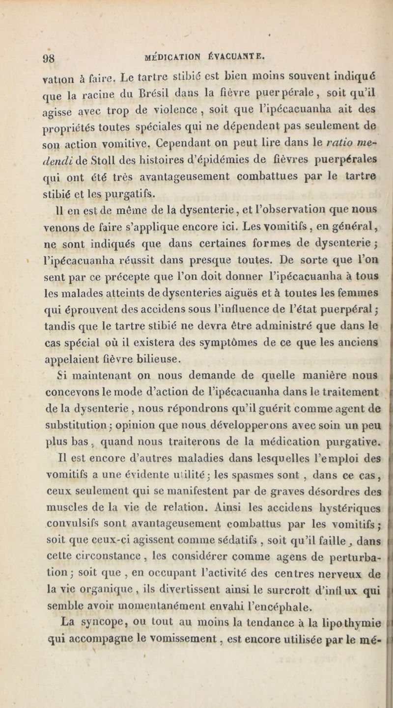 vation à faire. Le tartre stibié est bien moins souvent indiqué que la racine du Brésil dans la fièvre puerpérale, soit qu’il agisse avec trop de violence , soit que l’ipécacuanha ait des propriétés toutes spéciales qui ne dépendent pas seulement de son action vomitive. Cependant on peut lire dans le ratio me- dendi de Stoll des histoires d’épidémies de fièvres puerpérales qui ont été très avantageusement combattues par le tartre stibié et les purgatifs. 11 en est de même de la dysenterie, et l’observation que nous venons de faire s’applique encore ici. Les vomitifs , en général, ne sont indiqués que dans certaines formes de dysenterie ; l’ipécacuanha réussit dans presque toutes. De sorte que l’on sent par ce précepte que l’on doit donner l’ipécacuanha à tous les malades atteints de dysenteries aiguës et à toutes les femmes qui éprouvent des accidens sous l’influence de l’état puerpéral ; tandis que le tartre stibié ne devra être administré que dans le cas spécial où il existera des symptômes de ce que les anciens appelaient fièvre bilieuse. Si maintenant on nous demande de quelle manière nous concevons le mode d’action de l’ipécacuanha dans le traitement de la dysenterie , nous répondrons qu’il guérit comme agent de substitution 5 opinion que nous développerons avec soin un peu plus bas, quand nous traiterons de la médication purgative. Il est encore d’autres maladies dans lesquelles l’emploi des vomitifs a une évidente utilité; les spasmes sont , dans ce cas, ceux seulement qui se manifestent par de graves désordres des muscles de la vie de relation. Ainsi les accidens hystériques convulsifs sont avantageusement combattus par les vomitifs ; soit que ceux-ci agissent comme sédatifs , soit qu’il faille dans cette circonstance , les considérer comme agens de perturba- tion; soit que , en occupant l’activité des centres nerveux de la vie organique , ils divertissent ainsi le surcroît d’intlux qui semble avoir momentanément envahi l’encéphale. La syncope, ou tout au moins la tendance à la lipothymie qui accompagne le vomissement, est encore utilisée par le mé-