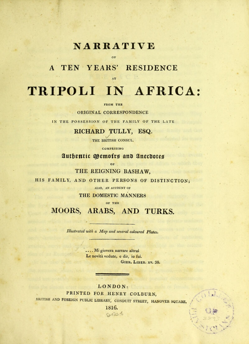 NARRATIVE A TEN YEARS’ RESIDENCE AT TRIPOLI IN AFRICA: FROM THE ORIGINAL CORRESPONDENCE IN THE POSSESSION OF THE FAMILY OF THE LATE RICHARD TULLY, ESQ. t/ THE BRITISH CONSUL. COMPRISING authentic memoir# anD anecdotes OF THE REIGNING BASHAW, HIS FAMILY, AND OTHER PERSONS OF DISTINCTION; ALSO, AN ACCOUNT OF THE DOMESTIC MANNERS OF THE MOORS, ARABS, AND TURKS. Illustrated with a Map and several coloured Plates. .... Mi giovera narrare altrui Le novita vedute, e dir, io fui. Gier. Liber, xv. 38. LONDON: PRINTED FOR HENRY COLBURN, , ' ,' n BRl FISH AND FOREIGN PUBLIC LIBRARY, CONDUIT STREET, HANOVER SQUARE. ’ 1816.