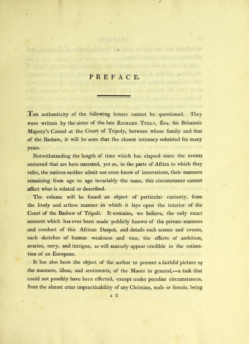 The authenticity of the following letters cannot be questioned. They were written by the sister of the late Richard Tully, Esq. his Britannic Majesty’s Consul at the Court of Tripoly, between whose family and that of the Bashaw, it will be seen that the closest intimacy subsisted for many years. Notwithstanding the length of time which has elapsed since the events occurred that are here narrated, yet as, in the parts of Africa to which they refer, the natives neither admit nor even know of innovations, their manners remaining from age to age invariably the same, this circumstance cannot affect what is related or described. The volume will be found an object of particular curiosity, from the lively and artless manner in which it lays open the interior of the Court of the Bashaw of Tripoli. It contains, we believe, the only exact account which has ever been made publicly known of the private manners and conduct of this African Despot, and details such scenes and events, such sketches of human weakness and vice, the effects of ambition, avarice, envy, and intrigue, as will scarcely appear credible in the estima- tion of an European. It has also been the object of the author to present a faithful picture of the manners, ideas, and sentiments, of the Moors in general,—a task that could not possibly have been effected, except under peculiar circumstances, from the almost utter impracticability of any Christian, male or female, being a 2