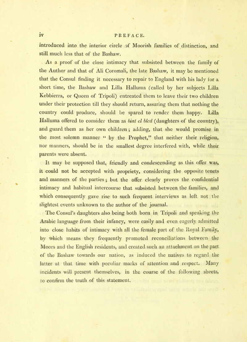 introduced into the interior circle of Moorish families of distinction, and still much less that of the Bashaw. As a proof of the close intimacy that subsisted between the family of the Author and that of Ali Coromali, the late Bashaw, it may be mentioned that the Consul finding it necessary to repair to England with his lady for a short time, the Bashaw and Lilia Halluma (called by her subjects Lilia Kebbierra, or Queen of Tripoli) entreated them to leave their two children under their protection till they should return, assuring them that nothing the country could produce, should be spared to render them happy. Lilia Halluma offered to consider them as bint el bled (daughters of the country), and guard them as her own children ; adding, that she would promise in the most solemn manner “ by the Prophet,” that neither their religion, nor manners, should be in the smallest degree interfered with, while their parents were absent. It may be supposed that, friendly and condescending as this offer was, it could not be accepted with propriety, considering the opposite tenets and manners of the parties ; but the offer clearly proves the confidential intimacy and habitual intercourse that subsisted between the families, and which consequently gave rise to such frequent interviews as left not the slightest events unknown to the author of the journal. The Consul’s daughters also being both born in Tripoli and speaking the Arabic language from their infancy, were easily and even eagerly admitted into close habits of intimacy with all the female part of the Iloyal Family, by 'tohich means they frequently promoted reconciliations between the Moors and the English residents, and created such an attachment on the part of the Bashaw towards our nation, as induced the natives to regard the latter at that time with peculiar marks of attention and respect. Many incidents will present themselves, in the course of the following sheets, to confirm the truth of this statement.