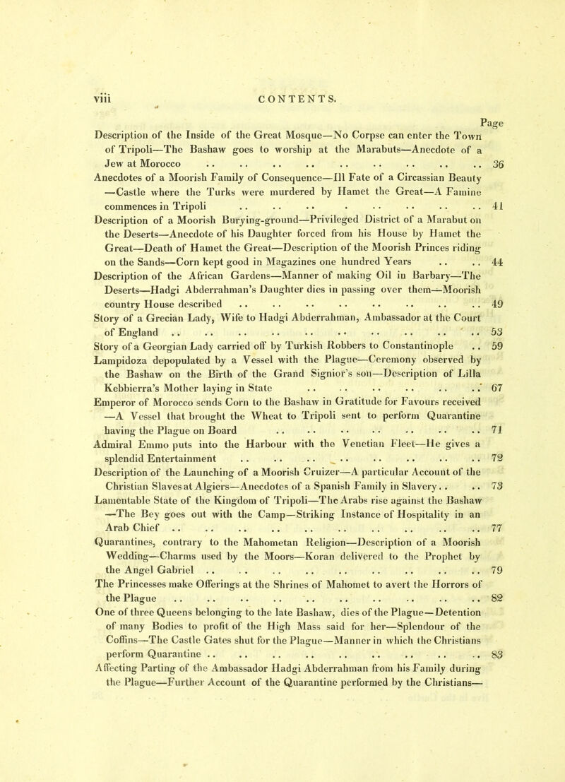 Page Description of the Inside of the Great Mosque—No Corpse can enter the Town of Tripoli—The Bashaw goes to worship at the Marabuts—Anecdote of a Jew at Morocco .. . . .. .. .. .. . . .. .. 36 Anecdotes of a Moorish Family of Consequence—111 Fate of a Circassian Beauty —Castle where the Turks were murdered by Hamet the Great—A Famine commences in Tripoli .. .. .. . .. • • .. .. 41 Description of a Moorish Burying-ground—Privileged District of a Marabut on the Deserts—Anecdote of his Daughter forced from his House by Hamet the Great—Death of Hamet the Great—Description of the Moorish Princes riding- on the Sands—Corn kept good in Magazines one hundred Years .. . . 44 Description of the African Gardens—Manner of making Oil in Barbary—The Deserts—Hadgi Abderrahman’s Daughter dies in passing over them—Moorish country House described .. . . -. . . .. •. .. . . 49 Story of a Grecian Lady, Wife to Hadgi Abderrahman, Ambassador at the Court of England .. .. .. .. .. . • • • .. .. .. 53 Story of a Georgian Lady carried otf by Turkish Robbers to Constantinople .. 59 Lampidoza depopulated by a Vessel with the Plague—Ceremony observed by the Bashaw on the Birth of the Grand Signior’s son—Description of Lilia Kebbierra’s Mother laying in State . . . . . . . . . . .67 Emperor of Morocco sends Corn to the Bashaw in Gratitude for Favours received —A Vessel that brought the Wheat to Tripoli sent to perform Quarantine having the Plague on Board .. .. •• •• •• ..71 Admiral Emmo puts into the Harbour with the Venetian Fleet—He gives a splendid Entertainment .. .. .. .. .. .. .. .. 72 Description of the Launching of a Moorish Cruizer—A particular Account of the Christian Slaves at Algiers—Anecdotes of a Spanish Family in Slavery. . .. 7 3 Lamentable State of the Kingdom of Tripoli—The Arabs rise against the Bashaw —The Bey goes out with the Camp—Striking Instance of Hospitality in an Arab Chief .. .. .. .. .. . . . . . . .. .. 77 Quarantines, contrary to the Mahometan Religion—Description of a Moorish Wedding—Charms used by the Moors—Koran delivered to the Prophet by the Angel Gabriel .. . . . . .. . . . . . . . . .. 79 The Princesses make Offerings at the Shrines of Mahomet to avert the Horrors of the Plague .. .. .. .. .. .. .. .. .. .. 82 One of three Queens belonging to the late Bashaw, dies of the Plague—Detention of many Bodies to profit of the High Mass said for her—Splendour of the Coffins—The Castle Gates shut for the Plague—Manner in which the Christians perform Quarantine .. .. . . .. . . .. .... .. 83 Affecting Parting of the Ambassador Hadgi Abderrahman from his Family during the Plague—Further Account of the Quarantine performed by the Christians—