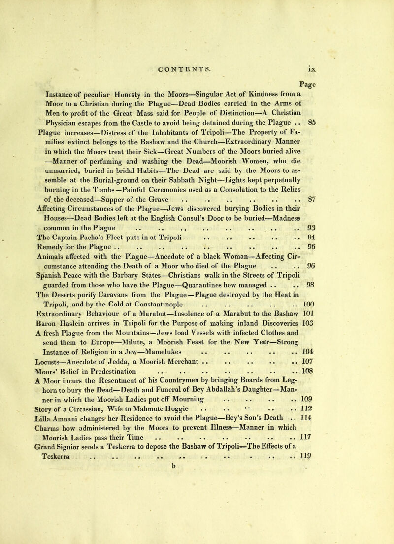 Page Instance of peculiar Honesty in the Moors—Singular Act of Kindness from a Moor to a Christian during the Plague—Dead Bodies carried in the Arms of Men to profit of the Great Mass said for People of Distinction—A Christian Physician escapes from the Castle to avoid being detained during the Plague .. 85 Plague increases—Distress of the Inhabitants of Tripoli—The Property of Fa- milies extinct belongs to the Bashaw and the Church—Extraordinary Manner in which the Moors treat their Sick—Great Numbers of the Moors buried alive —Manner of perfuming and washing the Dead—Moorish Women, who die unmarried, buried in bridal Habits—The Dead are said by the Moors to as- semble at the Burial-ground on their Sabbath Night—Lights kept perpetually burning in the Tombs —Painful Ceremonies used as a Consolation to the Relics of the deceased—Supper of the Grave .. .. .. .. .. ..87 Affecting Circumstances of the Plague—Jews discovered burying Bodies in their Houses—Dead Bodies left at the English Consul’s Door to be buried—Madnes9 common in the Plague .. .. .. .. .. .. .. ..93 The Captain Pacha’s Fleet puts in at Tripoli .. .. .. .. .. 94 Remedy for the Plague .. .. .. .. .. .. .. .. .. 96 Animals affected with the Plague—Anecdote of a black Woman—Affecting Cir- cumstance attending the Death of a Moor who died of the Plague .. .. 96 Spanish Peace with the Barbary States—Christians walk in the Streets of Tripoli guarded from those who have the Plague—Quarantines how managed .. .. 98 The Deserts purify Caravans from the Plague—Plague destroyed by the Heat in Tripoli, and by the Cold at Constantinople .. . . .. .. .. 100 Extraordinary Behaviour of a Marabut—Insolence of a Marabut to the Bashaw 101 Baron Haslein arrives in Tripoli for the Purpose of making inland Discoveries 103 A fresh Plague from the Mountains—Jews load Vessels with infected Clothes and send them to Europe—Milute, a Moorish Feast for the New Year—Strong Instance of Religion in a Jew—Mamelukes .. .. .. .. .. 104 Locusts—Anecdote of Jedda, a Moorish Merchant .. .. .. .. .. 107 Moors’ Belief in Predestination .. .. . • • • .. • • •. 108 A Moor incurs the Resentment of his Countrymen by bringing Boards from Leg- horn to bury the Dead—Death and Funeral of Bey Abdallah’s Daughter—Man- ner in which the Moorish Ladies put off Mourning .. .. .. .. 109 Story of a Circassian, Wife to Mahmute Hoggie . . .. ** .. .. 112 Lilia Amnani changes-her Residence to avoid the Plague—Bey’s Son’s Death .. 114 Charms how administered by the Moors to prevent Illness—Manner in which Moorish Ladies pass their Time .. .. -. .. .. .. ..117 Grand Signior sends a Teskerra to depose the Bashaw of Tripoli—The Effects of a Teskerra .. .. .. .. ... . •• • •• ..119 b