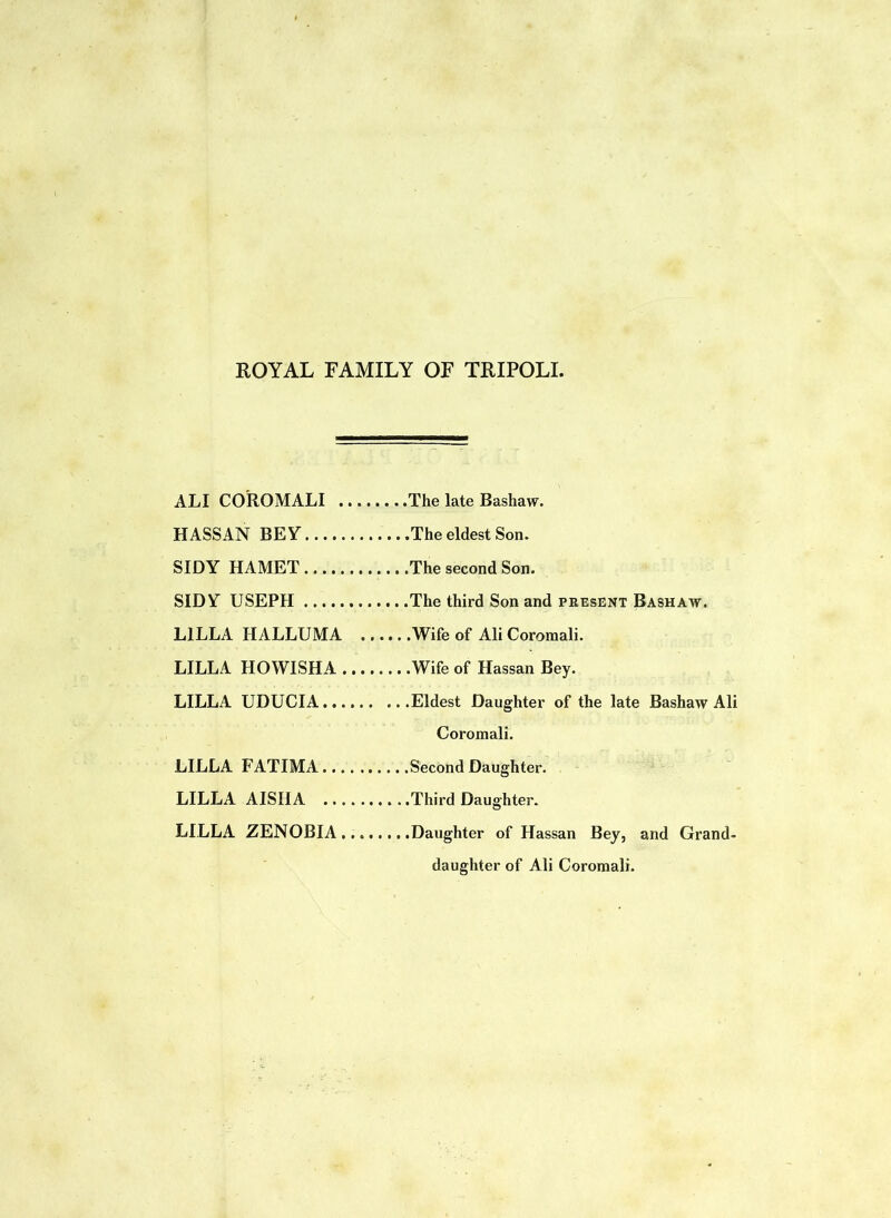 ROYAL FAMILY OF TRIPOLI. ALI COROMALI The late Bashaw. HASSAN BEY The eldest Son. SIDY HAMET The second Son. SIDY USEPH The third Son and present Bashaw. L1LLA IIALLUMA Wife of Ali Coromali. LILLA HOWISHA Wife of Hassan Bey. LILLA UDUCIA Eldest Daughter of the late Bashaw Ali Coromali. LILLA FATIMA Second Daughter. LILLA AISIIA Third Daughter. LILLA ZENOBIA Daughter of Hassan Bey, and Grand- daughter of Ali Cororaali.
