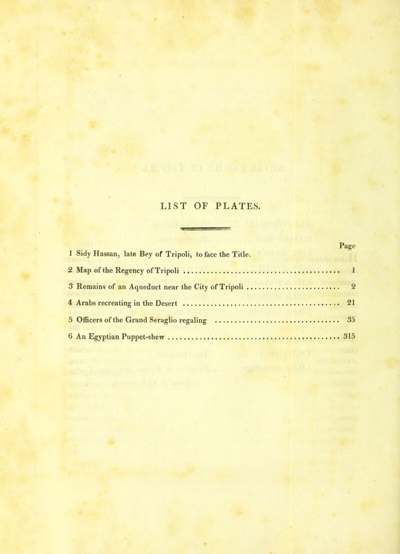 LIST OF PLATES. 1 Sidy Hassan, late Bey of Tripoli, to face the Title. 2 Map of the Regency of Tripoli 1 3 Remains of an Aqueduct near the City of Tripoli 2 4 Arabs recreating in the Desert 21 5 Officers of the Grand Seraglio regaling 35 6 An Egyptian Puppet-shew 315