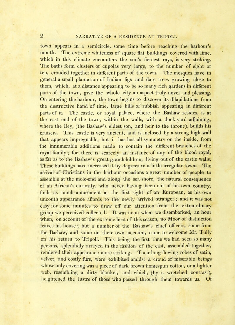 2 town appears in a semicircle, some time before reaching the harbour’s mouth. The extreme whiteness of square flat buildings covered with lime, which in this climate encounters the sun’s fiercest rays, is very striking. The baths form clusters of cupolas very large, to the number of eight or ten, crouded together in different parts of the town. The mosques have in general a small plantation of Indian figs and date trees growing close to them, which, at a distance appearing to be so many rich gardens in different parts of the town, give the whole city an aspect truly novel and pleasing. On entering the harbour, the town begins to discover its dilapidations from the destructive hand of time, large hills of rubbish appearing in different parts of it. The castle, or royal palace, where the Bashaw resides, is at the east end of the town, within the walls, with a dock-yard adjoining, where the Bey, (the Bashaw’s eldest son, and heir to the throne), builds his cruisers. This castle is very ancient, and is inclosed by a strong high wall that appears impregnable, but it has lost all symmetry on the inside, from the innumerable additions made to contain the different branches of the royal family; for there is scarcely an instance of any of the blood royal, as far as to the Bashaw’s great grandchildren, living out of the castle walls. These buildings have increased it by degrees to a little irregular town. The arrival of Christians in the harbour occasions a great number of people to assemble at the mole-end and along the sea shore, the natural consequence of an African’s curiosity, who never having been out of his own country, finds as much amusement at the first sight of an European, as his own uncouth appearance affords to the newly arrived stranger; and it was not easy for some minutes to draw off our attention from the extraordinary group we perceived collected. It was noon when we disembarked, an hour when, on account of the extreme heat of this season, no Moor of distinction leaves his house ; but a number of the Bashaw’s chief officers, some from the Bashaw, and some on their own account, came to welcome Mr. Tully on his return to Tripoli. This being the first time we had seen so many persons, splendidly arrayed in the fashion of the east, assembled together, rendered their appearance more striking. Their long flowing robes of satin, velvet, and costly furs, were exhibited amidst a croud of miserable beings whose only covering was a piece of dark brown homespun cotton, or a lighter web, resembling a dirty blanket, and which, (by a wretched contrast), heightened the lustre of those who passed through them towards us. Of