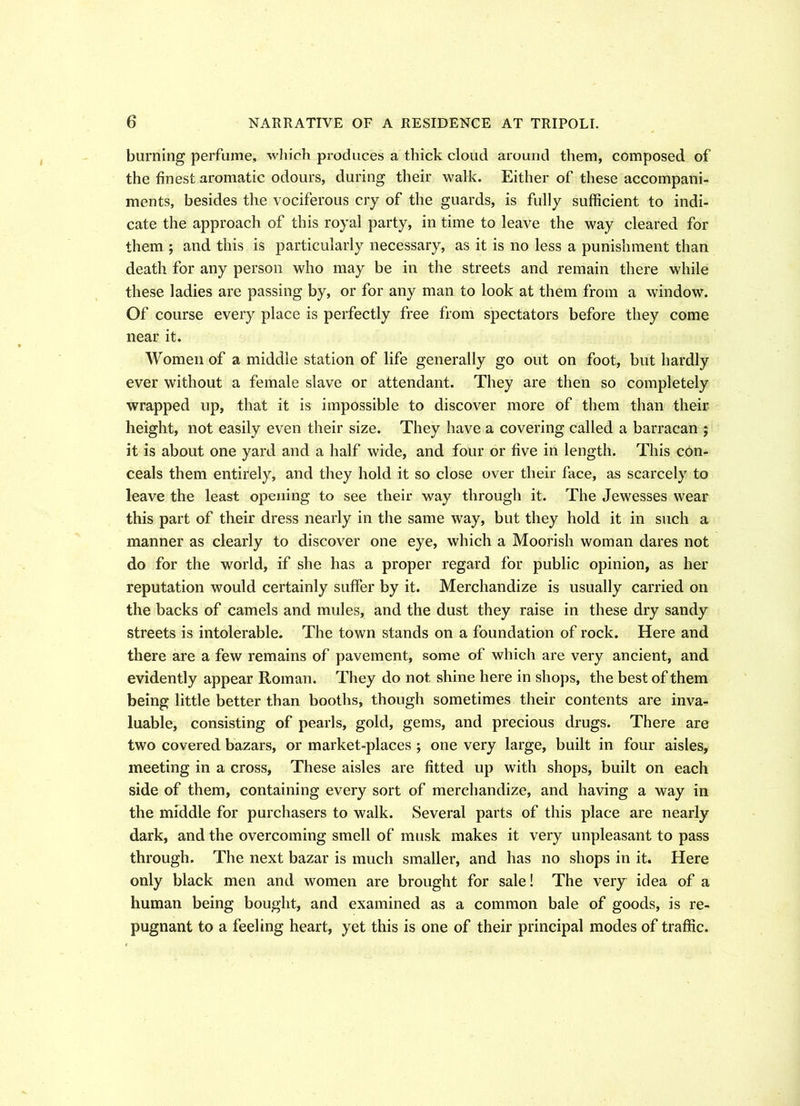 burning perfume, which produces a thick cloud around them, composed of the finest aromatic odours, during their walk. Either of these accompani- ments, besides the vociferous cry of the guards, is fully sufficient to indi- cate the approach of this royal party, in time to leave the way cleared for them ; and this is particularly necessary, as it is no less a punishment than death for any person who may be in the streets and remain there while these ladies are passing by, or for any man to look at them from a window. Of course every place is perfectly free from spectators before they come near it. Women of a middle station of life generally go out on foot, but hardly ever without a female slave or attendant. They are then so completely wrapped up, that it is impossible to discover more of them than their height, not easily even their size. They have a covering called a barracan ; it is about one yard and a half wide, and four or five in length. This con- ceals them entirely, and they hold it so close over their face, as scarcely to leave the least opening to see their way through it. The Jewesses wear this part of their dress nearly in the same way, but they hold it in such a manner as clearly to discover one eye, which a Moorish woman dares not do for the world, if she has a proper regard for public opinion, as her reputation would certainly suffer by it. Merchandize is usually carried on the backs of camels and mules, and the dust they raise in these dry sandy streets is intolerable. The town stands on a foundation of rock. Here and there are a few remains of pavement, some of which are very ancient, and evidently appear Roman. They do not shine here in shops, the best of them being little better than booths, though sometimes their contents are inva- luable, consisting of pearls, gold, gems, and precious drugs. There are two covered bazars, or market-places ; one very large, built in four aisles, meeting in a cross, These aisles are fitted up with shops, built on each side of them, containing every sort of merchandize, and having a way in the middle for purchasers to walk. Several parts of this place are nearly dark, and the overcoming smell of musk makes it very unpleasant to pass through. The next bazar is much smaller, and has no shops in it. Here only black men and women are brought for sale! The very idea of a human being bought, and examined as a common bale of goods, is re- pugnant to a feeling heart, yet this is one of their principal modes of traffic.