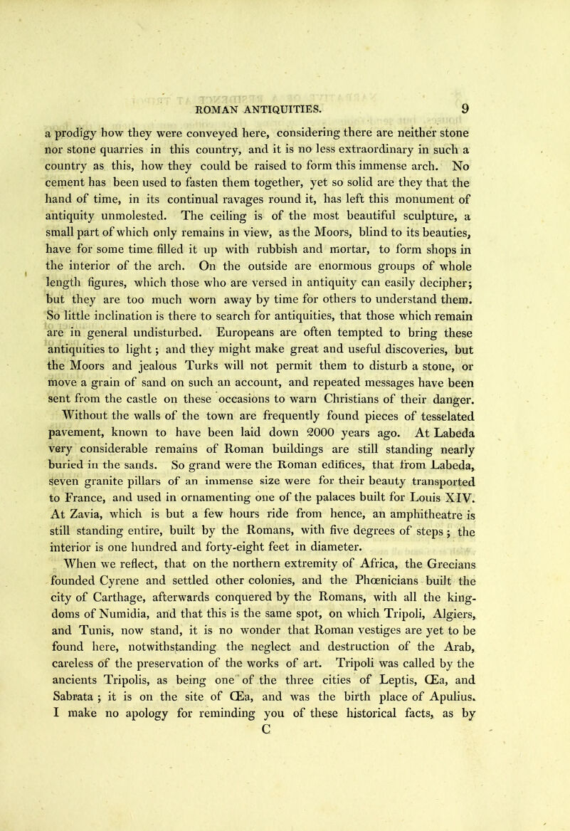 a prodigy how they were conveyed here, considering there are neither stone nor stone quarries in this country, and it is no less extraordinary in such a country as this, how they could be raised to form this immense arch. No cement has been used to fasten them together, yet so solid are they that the hand of time, in its continual ravages round it, has left this monument of antiquity unmolested. The ceiling is of the most beautiful sculpture, a small part of which only remains in view, as the Moors, blind to its beauties, have for some time filled it up with rubbish and mortar, to form shops in the interior of the arch. On the outside are enormous groups of whole length figures, which those who are versed in antiquity can easily decipher; but they are too much worn away by time for others to understand them. So little inclination is there to search for antiquities, that those which remain are in general undisturbed. Europeans are often tempted to bring these antiquities to light; and they might make great and useful discoveries, but the Moors and jealous Turks will not permit them to disturb a stone, or move a grain of sand on such an account, and repeated messages have been sent from the castle on these occasions to warn Christians of their danger. Without the walls of the town are frequently found pieces of tesselated pavement, known to have been laid down 2000 years ago. At Labeda very considerable remains of Roman buildings are still standing nearly buried in the sands. So grand were the Roman edifices, that from Labeda, Seven granite pillars of an immense size were for their beauty transported to France, and used in ornamenting one of the palaces built for Louis XIV. At Zavia, which is but a few hours ride from hence, an amphitheatre is still standing entire, built by the Romans, with five degrees of steps ; the interior is one hundred and forty-eight feet in diameter. When we reflect, that on the northern extremity of Africa, the Grecians founded Cyrene and settled other colonies, and the Phoenicians built the city of Carthage, afterwards conquered by the Romans, with all the king- doms of Numidia, and that this is the same spot, on which Tripoli, Algiers, and Tunis, now stand, it is no wonder that Roman vestiges are yet to be found here, notwithstanding the neglect and destruction of the Arab, careless of the preservation of the works of art. Tripoli was called by the ancients Tripolis, as being one of the three cities of Leptis, CEa, and Sabrata ; it is on the site of CEa, and was the birth place of Apulius. I make no apology for reminding you of these historical facts, as by C