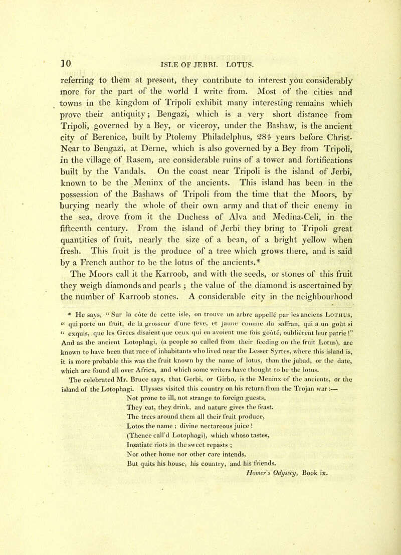 ]0 ISLE OF JERBI. LOTUS. referring to them at present, they contribute to interest you considerably more for the part of the world I write from. Most of the cities and towns in the kingdom of Tripoli exhibit many interesting remains which prove their antiquity; Bengazi, which is a very short distance from Tripoli, governed by a Bey, or viceroy, under the Bashaw, is the ancient city of Berenice, built by Ptolemy Philadelphus, 284 years before Christ* Near to Bengazi, at Derne, which is also governed by a Bey from Tripoli, in the village of Rasem, are considerable ruins of a tower and fortifications built by the Vandals. On the coast near Tripoli is the island of Jerbi, known to be the Meninx of the ancients. This island has been in the possession of the Bashaws of Tripoli from the time that the Moors, by burying nearly the whole of their own army and that of their enemy in the sea, drove from it the Duchess of Alva and Medina-Celi, in the fifteenth century. From the island of Jerbi they bring to Tripoli great quantities of fruit, nearly the size of a bean, of a bright yellow when fresh. This fruit is the produce of a tree which grows there, and is said by a French author to be the lotus of the ancients A The Moors call it the Karroob, and with the seeds, or stones of this fruit they weigh diamonds and pearls ; the value of the diamond is ascertained by the number of Karroob stones. A considerable city in the neighbourhood * He says, “ Sur la cote de cette isle, on trouve un arbre appelle par les anciens Lothus, “ qui porte un fruit, de la grosseur d une feve, et, jaune coniine du saffran, qui a un gout si “ exquis, que les Grecs disaient que ceux qui en avoient une fois goute, oublierent leur patrie !” And as the ancient Lotophagi, (a people so called from their feeding on the fruit Lotus), are known to have been that race of inhabitants who lived near the Lesser Syrtes, where this island is, it is more probable this was the fruit known by the name of lotus, than the jubad, or the date, which are found all over Africa, and which some writers have thought to be the lotus. The celebrated Mr. Bruce says, that Gerbi, or Girbo, is the Meninx of the ancients, or the island of the Lotophagi. Ulysses visited this country on his return from the Trojan war Not prone to ill, not strange to foreign guests, They eat, they drink, and nature gives the feast. The trees around them all their fruit produce, Lotos the name ; divine nectareous juice ! (Thence call’d Lotophagi), which whoso tastes, Insatiate riots in the sweet repasts ; Nor other home nor other care intends, But quits his house, his country, and his friends.