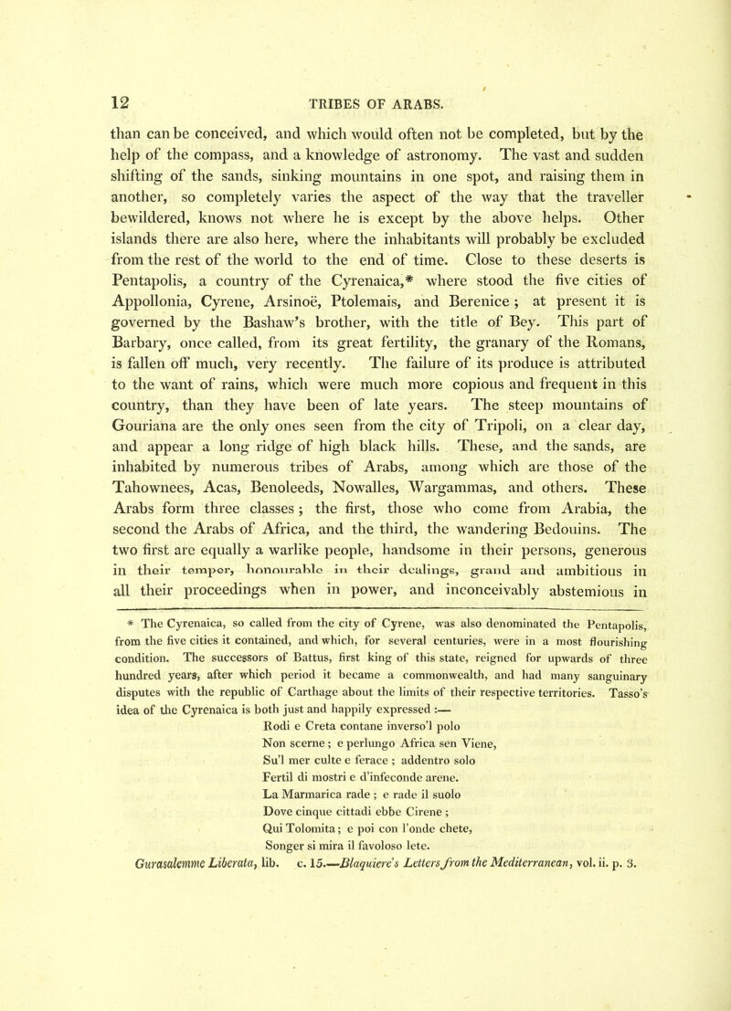 than can be conceived, and which would often not be completed, but by the help of the compass, and a knowledge of astronomy. The vast and sudden shifting of the sands, sinking mountains in one spot, and raising them in another, so completely varies the aspect of the way that the traveller bewildered, knows not where he is except by the above helps. Other islands there are also here, where the inhabitants will probably be excluded from the rest of the world to the end of time. Close to these deserts is Pentapolis, a country of the Cyrenaica,* where stood the five cities of Appollonia, Cyrene, Arsinoe, Ptolemais, and Berenice ; at present it is governed by the Bashaw’s brother, with the title of Bey. This part of Barbary, once called, from its great fertility, the granary of the Romans, is fallen off much, very recently. The failure of its produce is attributed to the want of rains, which were much more copious and frequent in this country, than they have been of late years. The steep mountains of Gouriana are the only ones seen from the city of Tripoli, on a clear day, and appear a long ridge of high black hills. These, and the sands, are inhabited by numerous tribes of Arabs, among which are those of the Tahownees, Acas, Benoleeds, Nowalles, Wargammas, and others. These Arabs form three classes; the first, those who come from Arabia, the second the Arabs of Africa, and the third, the wandering Bedouins. The two first are equally a warlike people, handsome in their persons, generous in their tempor, honourable in their dealings, grand and ambitious in all their proceedings when in power, and inconceivably abstemious in * The Cyrenaica, so called from the city of Cyrene, was also denominated the Pentapolis, from the five cities it contained, and which, for several centuries, were in a most flourishing condition. The successors of Battus, first king of this state, reigned for upwards of three hundred years, after which period it became a commonwealth, and had many sanguinary disputes with the republic of Carthage about the limits of their respective territories. Tasso’s idea of tire Cyrenaica is both just and happily expressed :— Rodi e Creta contane inverso’l polo Non scerne ; e perlungo Africa sen Viene, Su’l mer culte e ferace ; addentro solo Fertil di mostri e d’infeconde arene. La Marmarica rade ; e rade il suolo Dove cinque cittadi ebbe Cirene ; QuiTolomita; e poi con l’onde chete, Songer si mira il favoloso lete. Gurasalemme Liber ala, lib. c. 15.—Blaquieres Letters from the Mediterranean, vol. ii. p. 3.