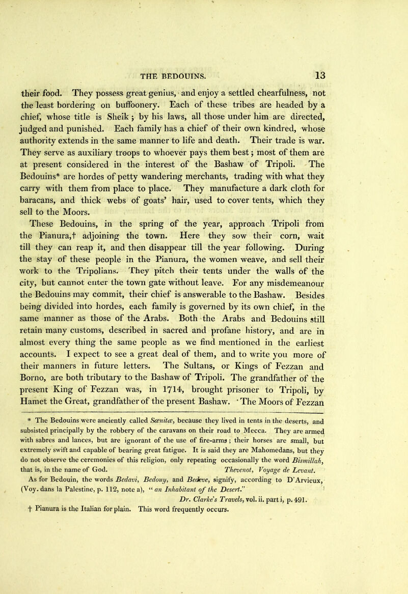 their food. They possess great genius, and enjoy a settled chearfulness, not the least bordering on buffoonery. Each of these tribes are headed by a chief, whose title is Sheik ; by his laws, all those under him are directed, judged and punished. Each family has a chief of their own kindred, whose authority extends in the same manner to life and death. Their trade is war. They serve as auxiliary troops to whoever pays them best j most of them are at present considered in the interest of the Bashaw of Tripoli. The Bedouins* are hordes of petty wandering merchants, trading with what they carry with them from place to place. They manufacture a dark cloth for baracans, and thick webs of goats’ hair, used to cover tents, which they sell to the Moors. These Bedouins, in the spring of the year, approach Tripoli from the Pianura,+ adjoining the town. Here they sow their corn, wait till they can reap it, and then disappear till the year following. During the stay of these people in the Pianura, the women weave, and sell their work to the Tripolians. They pitch their tents under the walls of the city, but cannot enter the town gate without leave. For any misdemeanour the Bedouins may commit, their chief is answerable to the Bashaw. Besides being divided into hordes, each family is governed by its own chief, in the same manner as those of the Arabs. Both the Arabs and Bedouins still retain many customs, described in sacred and profane history, and are in almost every thing the same people as we find mentioned in the earliest accounts. I expect to see a great deal of them, and to write you more of their manners in future letters. The Sultans, or Kings of Fezzan and Borno, are both tributary to the Bashaw of Tripoli. The grandfather of the present King of Fezzan was, in 1714, brought prisoner to Tripoli, by Hamet the Great, grandfather of the present Bashaw. * The Moors of Fezzan * The Bedouins were anciently called Scenitce, because they lived in tents in the deserts, and subsisted principally by the robbery of the caravans on their road to Mecca. They are armed with sabres and lances, but are ignorant of the use of fire-arms ; their horses are small, but extremely swift and capable of bearing great fatigue. It is said they are Mahomedans, but they do not observe the ceremonies of this religion, only repeating occasionally the word Bismillah, that is, in the name of God. Thevenot, Voyage de Levant. As for Bedouin, the words Bedavi, Bedouy, and Bedeve, signify, according to D'Arvieux, (Voy. dans la Palestine, p. 112, note a), “ an Inhabitant of the Desert.” Dr. Clarice's Travels, xol. ii. parti, p. 491. t Pianura is the Italian for plain. This word frequently occurs.
