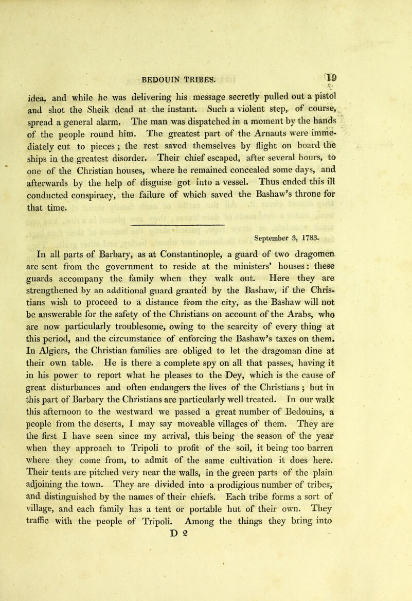 BEDOUIN TRIBES. t' idea, and while he was delivering his message secretly pulled out a pistol and shot the Sheik dead at the instant. Such a violent step, of course,. spread a general alarm. The man was dispatched in a moment by the hands of the people round him. The greatest part of the Arnauts were imme- diately cut to pieces ; the rest saved themselves by flight on board the ships in the greatest disorder. Their chief escaped, after several hours, to one of the Christian houses, where he remained concealed some days, and afterwards by the help of disguise got into a vessel. Thus ended this ill conducted conspiracy, the failure of which saved the Bashaw’s throne for that time. September 3, 1783. In all parts of Barbary, as at Constantinople, a guard of two dragomen are sent from the government to reside at the ministers’ houses: these guards accompany the family when they walk out. Here they are strengthened by an additional guard granted by the Bashaw, if the Chris- tians wish to proceed to a distance from the city, as the Bashaw will not be answerable for the safety of the Christians on account of the Arabs, who are now particularly troublesome, owing to the scarcity of every thing at this period, and the circumstance of enforcing the Bashaw’s taxes on them. In Algiers, the Christian families are obliged to let the dragoman dine at their own table. He is there a complete spy on all that passes, having it in his power to report what he pleases to the Dey, which is the cause of great disturbances and often endangers the lives of the Christians ; but in this part of Barbary the Christians are particularly well treated. In our walk this afternoon to the westward we passed a great number of Bedouins, a people from the deserts, I may say moveable villages of them. They are the first I have seen since my arrival, this being the season of the year when they approach to Tripoli to profit of the soil, it being too barren where they come from, to admit of the same cultivation it does here. Their tents are pitched very near the walls, in the green parts of the plain adjoining the town. They are divided into a prodigious number of tribes, and distinguished by the names of their chiefs. Each tribe forms a sort of village, and each family has a tent or portable hut of their own. They traffic with the people of Tripoli. Among the things they bring into D 2