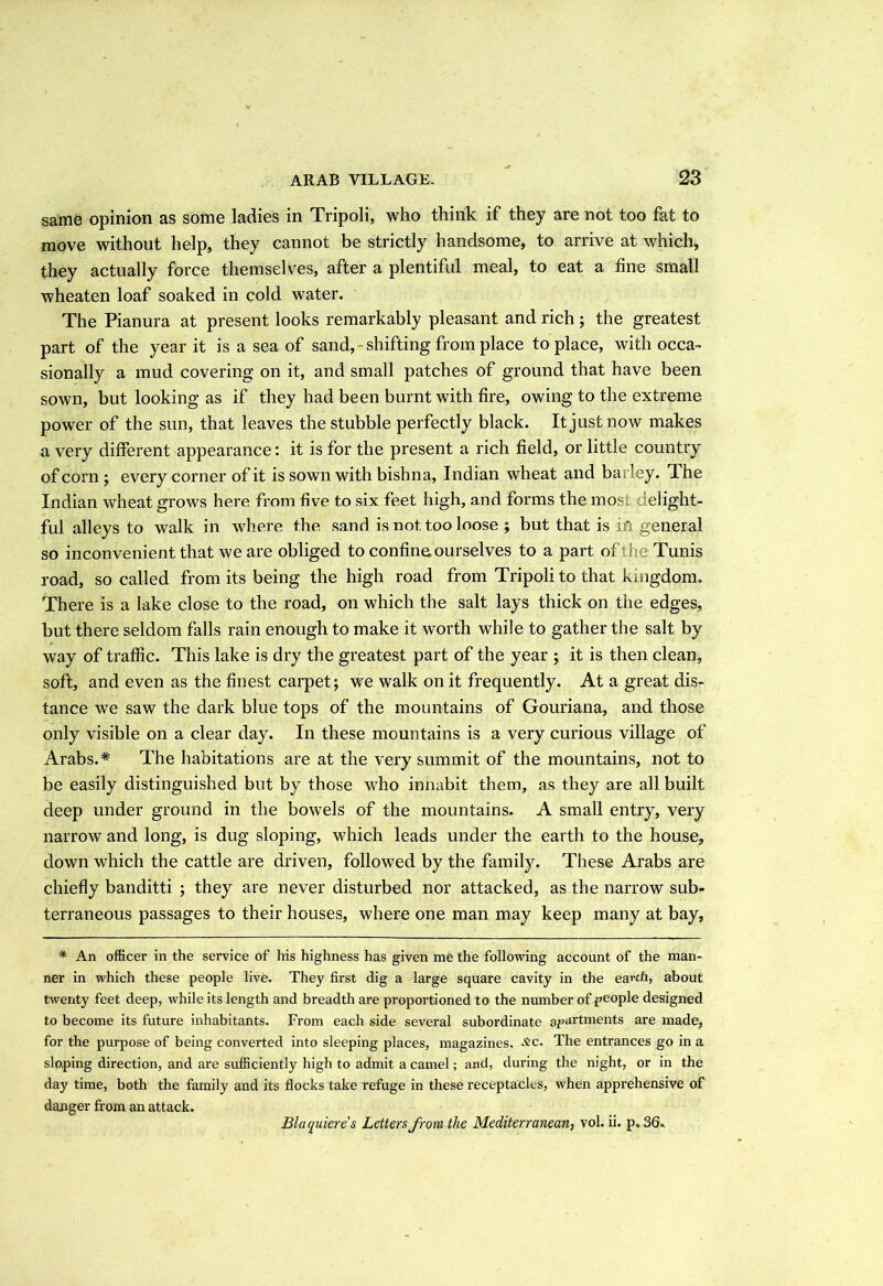 same opinion as some ladies in Tripoli, who think if they are not too fat to move without help, they cannot be strictly handsome, to arrive at which, they actually force themselves, after a plentiful meal, to eat a fine small wheaten loaf soaked in cold water. The Pianura at present looks remarkably pleasant and rich ; the greatest part of the year it is a sea of sand, shifting from place to place, with occa- sionally a mud covering on it, and small patches of ground that have been sown, but looking as if they had been burnt with fire, owing to the extreme power of the sun, that leaves the stubble perfectly black. It just now makes a very different appearance: it is for the present a rich field, or little country of corn ; every corner of it is sown with bishna, Indian wheat and barley. I he Indian wheat grows here from five to six feet high, and forms the most delight- ful alleys to walk in where the sand is not too loose ; but that is in general so inconvenient that we are obliged to confine, ourselves to a part of the Tunis road, so called from its being the high road from Tripoli to that kingdom. There is a lake close to the road, on which the salt lays thick on the edges, but there seldom falls rain enough to make it worth while to gather the salt by way of traffic. This lake is dry the greatest part of the year ; it is then clean, soft, and even as the finest carpet; we walk on it frequently. At a great dis- tance we saw the dark blue tops of the mountains of Gouriana, and those only visible on a clear day. In these mountains is a very curious village of Arabs.* The habitations are at the very summit of the mountains, not to be easily distinguished but by those who innabit them, as they are all built deep under ground in the bowels of the mountains. A small entry, very narrow and long, is dug sloping, which leads under the earth to the house, down which the cattle are driven, followed by the family. These Arabs are chiefly banditti ; they are never disturbed nor attacked, as the narrow sub- terraneous passages to their houses, where one man may keep many at bay, * An officer in the service of his highness has given me the following account of the man- ner in which these people live. They first dig a large square cavity in the earth, about twenty feet deep, while its length and breadth are proportioned to the number of people designed to become its future inhabitants. From each side several subordinate apartments are made, for the purpose of being converted into sleeping places, magazines, £c. The entrances go in a sloping direction, and are sufficiently high to admit a camel; and, during the night, or in the day time, both the family and its flocks take refuge in these receptacles, when apprehensive of danger from an attack. Bluquieres Letters from the Mediterranean, vol. ii. p. 36.