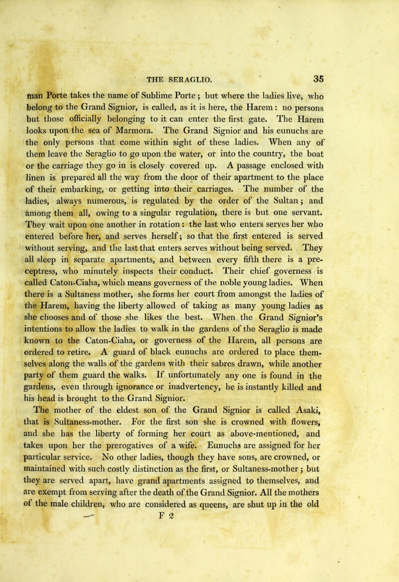 THE SERAGLIO. 35 man Porte takes the name of Sublime Porte ; but where the ladies live, who belong to the Grand Signior, is called, as it is here, the Harem: no persons but those officially belonging to it can enter the first gate. The Harem looks upon the sea of Marmora. The Grand Signior and his eunuchs are the only persons that come within sight of these ladies. When any of them leave the Seraglio to go upon the water, or into the country, the boat or the carriage they go in is closely covered up. A passage enclosed with linen is prepared all the way from the door of their apartment to the place of their embarking, or getting into their carriages. The number of the ladies, always numerous, is regulated by the order of the Sultan j and among them all, owing to a singular regulation, there is but one servant. They wait upon one another in rotation: the last who enters serves her who entered before her, and serves herself; so that the first entered is served without serving, and the last that enters serves without being served. They all sleep in separate apartments, and between every fifth there is a pre- ceptress, who minutely inspects their conduct. Their chief governess is called Caton-Ciaha, which means governess of the noble young ladies. When there is a Sultaness mother, she forms her court from amongst the ladies of the Harem, having the liberty allowed of taking as many young ladies as she chooses and of those she likes the best. When the Grand Signior’s intentions to allow the ladies to walk in the gardens of the Seraglio is made known to the Caton-Ciaha, or governess of the Harem, all persons are ordered to retire. A guard of black eunuchs are ordered to place them- selves along the walls of the gardens with their sabres drawn, while another party of them guard the walks. If unfortunately any one is found in the gardens, even through ignorance or inadvertency, he is instantly killed and his head is brought to the Grand Signior. The mother of the eldest son of the Grand Signior is called Asaki, that is Sultaness-mother. For the first son she is crowned with flowers, and she has the liberty of forming her court as above-mentioned, and takes upon her the prerogatives of a wife. Eunuchs are assigned for her particular service. No other ladies, though they have sons, are crowned, or maintained with such costly distinction as the first, or Sultaness-mother ; but they are served apart, have grand apartments assigned to themselves, and are exempt from serving after the death of the Grand Signior. All the mothers of the male children, who are considered as queens, are shut up in the old F 2