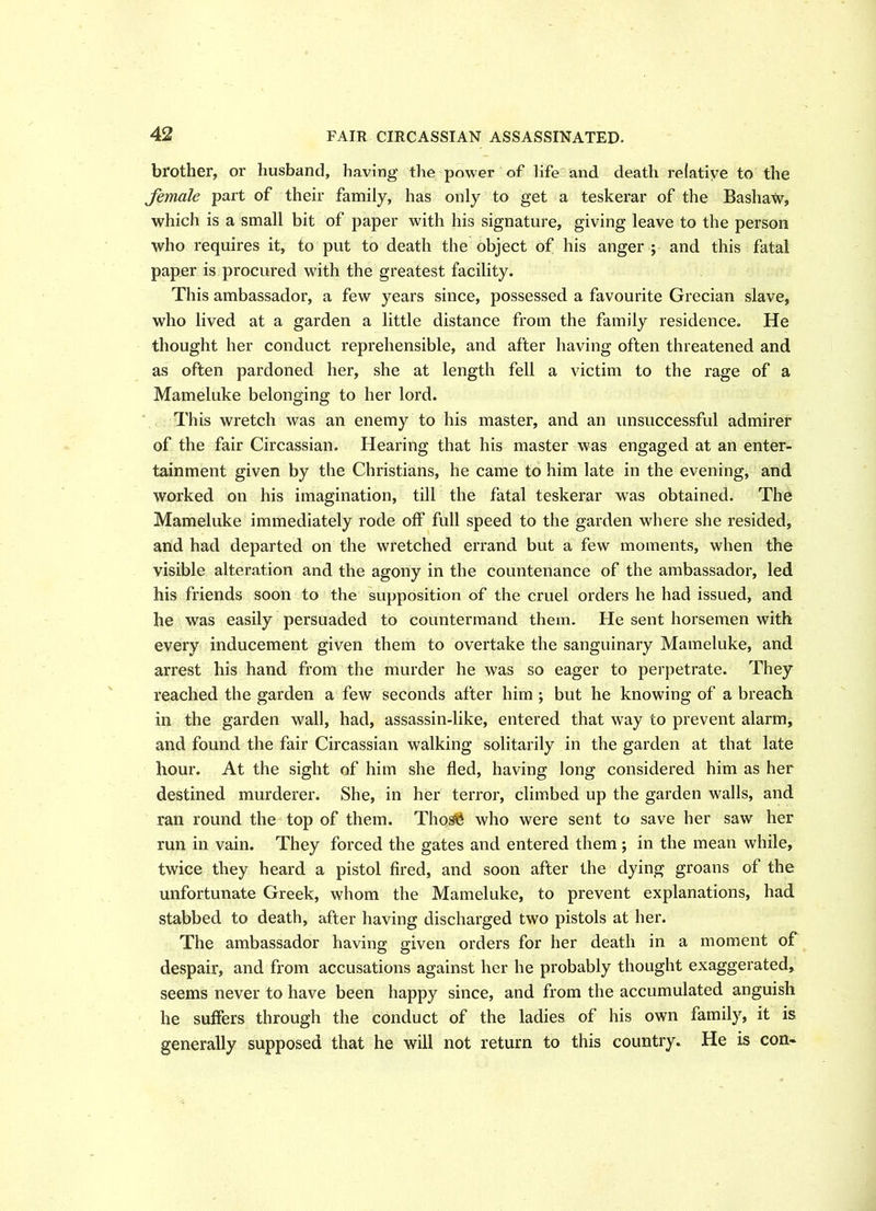 brother, or husband, having the power of life and death relative to the female part of their family, has only to get a teskerar of the Basham, which is a small bit of paper with his signature, giving leave to the person who requires it, to put to death the object of his anger ; and this fatal paper is procured with the greatest facility. This ambassador, a few years since, possessed a favourite Grecian slave, who lived at a garden a little distance from the family residence. He thought her conduct reprehensible, and after having often threatened and as often pardoned her, she at length fell a victim to the rage of a Mameluke belonging to her lord. This wretch was an enemy to his master, and an unsuccessful admirer of the fair Circassian. Hearing that his master was engaged at an enter- tainment given by the Christians, he came to him late in the evening, and worked on his imagination, till the fatal teskerar was obtained. The Mameluke immediately rode off full speed to the garden where she resided, and had departed on the wretched errand but a few moments, when the visible alteration and the agony in the countenance of the ambassador, led his friends soon to the supposition of the cruel orders he had issued, and he was easily persuaded to countermand them. He sent horsemen with every inducement given them to overtake the sanguinary Mameluke, and arrest his hand from the murder he was so eager to perpetrate. They reached the garden a few seconds after him ; but he knowing of a breach in the garden wall, had, assassin-like, entered that way to prevent alarm, and found the fair Circassian walking solitarily in the garden at that late hour. At the sight of him she fled, having long considered him as her destined murderer. She, in her terror, climbed up the garden walls, and ran round the top of them. ThosS who were sent to save her saw her run in vain. They forced the gates and entered them ; in the mean while, twice they heard a pistol fired, and soon after the dying groans of the unfortunate Greek, whom the Mameluke, to prevent explanations, had stabbed to death, after having discharged two pistols at her. The ambassador having given orders for her death in a moment of despair, and fi’om accusations against her he probably thought exaggerated, seems never to have been happy since, and from the accumulated anguish he suffers through the conduct of the ladies of his own family, it is generally supposed that he will not return to this country. He is con-