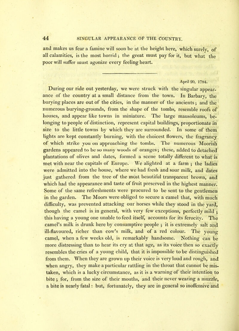 and makes us fear a famine will soon be at the height here, which surely, of all calamities, is the most horrid; the great must pay for it, but what the poor will suffer must agonize every feeling heart. April 20, 1784. During our ride out yesterday, we were struck with the singular appear- ance of the country at a small distance from the town. In Barbary, the burying places are out of the cities, in the manner of the ancients ; and the numerous burying-grounds, from the shape of the tombs, resemble roofs of houses, and appear like towns in miniature. The large mausoleums, be- longing to people of distinction, represent capital buildings, proportionate in size to the little towns by which they are surrounded. In some of them lights are kept constantly burning, with the choicest flowers, the fragrancy of which strike you on approaching the tombs. The numerous Moorish gardens appeared to be so many woods of oranges; these, added to detached plantations of olives and dates, formed a scene totally different to what is met with near the capitals of Europe. We alighted at a farm ; the ladies were admitted into the house, where wTe had fresh and sour milk, and dates just gathered from the tree of the most beautiful transparent brown, and which had the appearance and taste of fruit preserved in the highest manner. Some of the same refreshments were procured to be sent to the gentlemen in the garden. The Moors were obliged to secure a camel that, with much difficulty, was prevented attacking our horses while they stood in the yard, though the camel is in general, with very few exceptions, perfectly mild j this having a young one unable to feed itself, accounts for its ferocity. The camel’s milk is drunk here by consumptive people ; it is extremely salt and ill-flavoured, richer than cow’s milk, and of a red colour. The young camel, when a few weeks old, is remarkably handsome. Nothing can be more distressing than to hear its cry at that age, as its voice then so exactly resembles the cries of a young child, that it is impossible to be distinguished from them. When they are grown up their voice is very loud and rough, and when angry, they make a particular rattling in the throat that cannot be mis- taken, which is a lucky circumstance, as it is a warning of their intention to bite ; for, from the size of their mouths, and their never wearing a muzzle, a bite is nearly fatal: but, fortunately, they are in general so inoffensive and