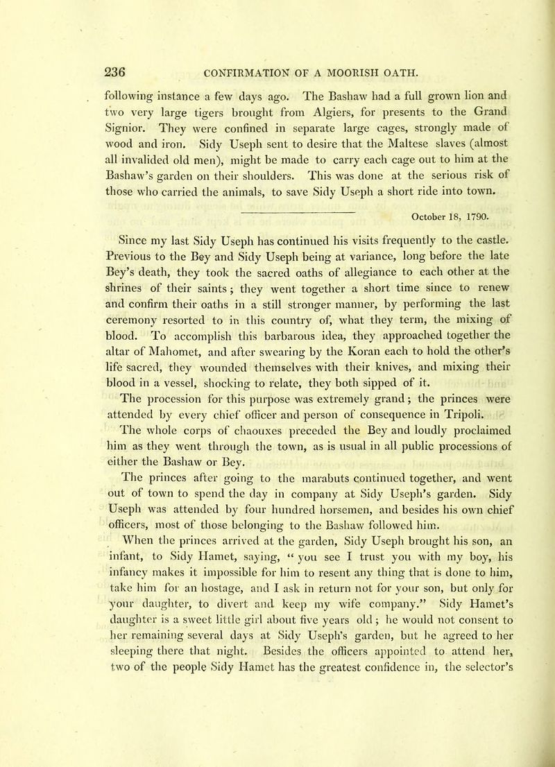 following instance a few days ago. The Bashaw had a full grown lion and two very large tigers brought from Algiers, for presents to the Grand Signior. They were confined in separate large cages, strongly made of wood and iron. Sidy Useph sent to desire that the Maltese slaves (almost all invalided old men), might be made to carry each cage out to him at the Bashaw’s garden on their shoulders. This was done at the serious risk of those wTho carried the animals, to save Sidy Useph a short ride into towTn. October 18, 1790. Since my last Sidy Useph has continued his visits frequently to the castle. Previous to the Bey and Sidy Useph being at variance, long before the late Bey’s death, they took the sacred oaths of allegiance to each other at the shrines of their saints ; they went together a short time since to renew and confirm their oaths in a still stronger manner, by performing the last ceremony resorted to in this country of, what they term, the mixing of blood. To accomplish this barbarous idea, they approached together the altar of Mahomet, and after swearing by the Koran each to hold the other’s life sacred, they wounded themselves with their knives, and mixing their blood in a vessel, shocking to relate, they both sipped of it. The procession for this purpose was extremely grand; the princes were attended by every chief officer and person of consequence in Tripoli. The whole corps of chaouxes preceded the Bey and loudly proclaimed him as they went through the town, as is usual in all public processions of either the Bashaw or Bey. The princes after going to the marabuts continued together, and went out of town to spend the day in company at Sidy Useph’s garden. Sidy Useph was attended by four hundred horsemen, and besides his own chief officers, most of those belonging to the Bashaw followed him. When the princes arrived at the garden, Sidy Useph brought his son, an infant, to Sidy Hamet, saying, “ you see I trust you with my boy, his infancy makes it impossible for him to resent any thing that is done to him, take him for an hostage, and I ask in return not for your son, but only for your daughter, to divert and keep my wife company.” Sidy Hamet’s daughter is a sweet little girl about five years old ; he would not consent to her remaining several days at Sidy Useph’s garden, but he agreed to her sleeping there that night. Besides the officers appointed to attend her, two of the people Sidy Hamet has the greatest confidence in, the selector’s