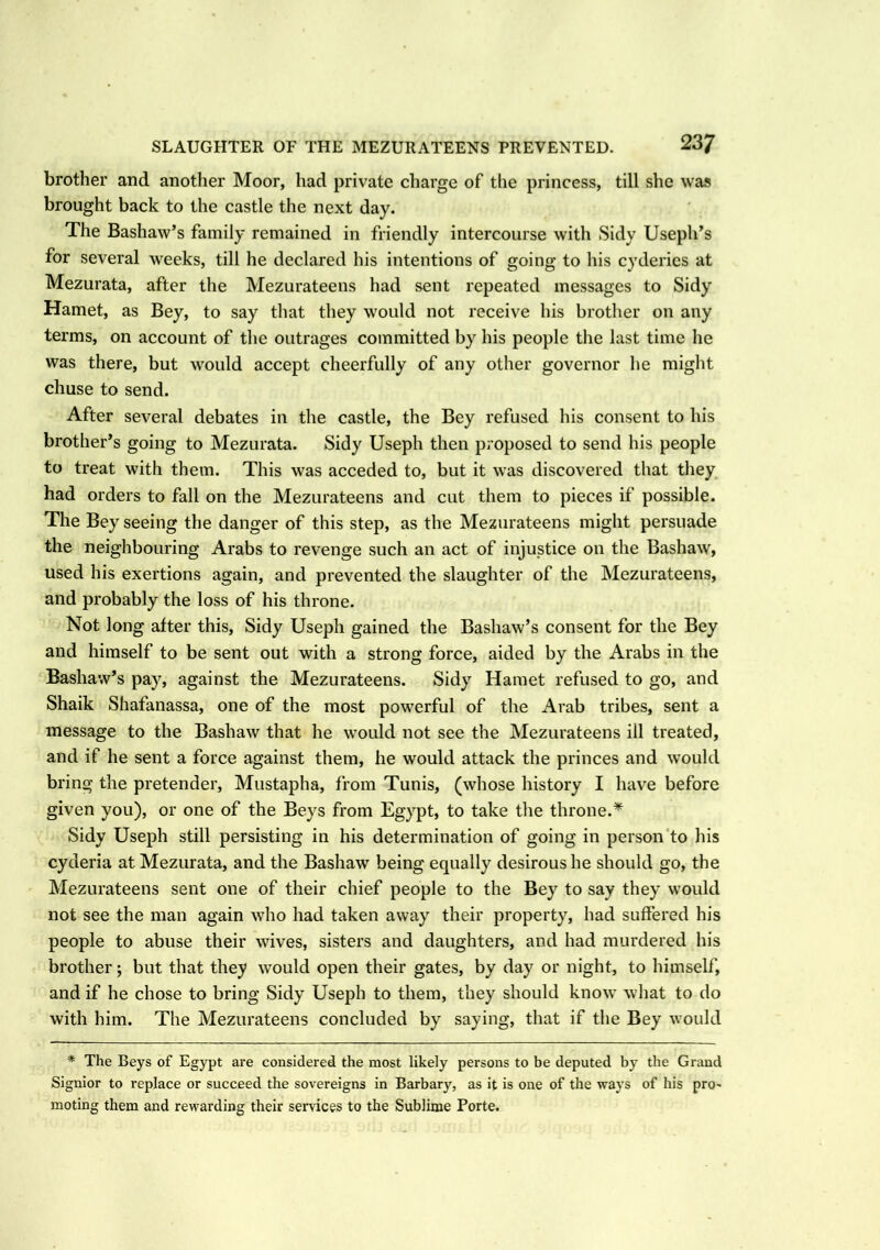 brother and another Moor, had private charge of the princess, till she was brought back to the castle the next day. The Bashaw’s family remained in friendly intercourse with Sidy Useph’s for several weeks, till he declared his intentions of going to his cyderies at Mezurata, after the Mezurateens had sent repeated messages to Sidy Hamet, as Bey, to say that they would not receive his brother on any terms, on account of the outrages committed by his people the last time he was there, but would accept cheerfully of any other governor he might chuse to send. After several debates in the castle, the Bey refused his consent to his brother’s going to Mezurata. Sidy Useph then proposed to send his people to treat with them. This was acceded to, but it was discovered that they had orders to fall on the Mezurateens and cut them to pieces if possible. The Bey seeing the danger of this step, as the Mezurateens might persuade the neighbouring Arabs to revenge such an act of injustice on the Bashaw, used his exertions again, and prevented the slaughter of the Mezurateens, and probably the loss of his throne. Not long after this, Sidy Useph gained the Bashaw’s consent for the Bey and himself to be sent out with a strong force, aided by the Arabs in the Bashaw’s pay, against the Mezurateens. Sidy Hamet refused to go, and Shaik Shafanassa, one of the most powerful of the Arab tribes, sent a message to the Bashaw that he would not see the Mezurateens ill treated, and if he sent a force against them, he would attack the princes and would bring the pretender, Mustapha, from Tunis, (whose history I have before given you), or one of the Beys from Egypt, to take the throne.* Sidy Useph still persisting in his determination of going in person to his cyderia at Mezurata, and the Bashaw being equally desirous he should go, the Mezurateens sent one of their chief people to the Bey to say they would not see the man again who had taken away their property, had suffered his people to abuse their wives, sisters and daughters, and had murdered his brother; but that they would open their gates, by day or night, to himself, and if he chose to bring Sidy Useph to them, they should know what to do with him. The Mezurateens concluded by saying, that if the Bey would * The Beys of Egypt are considered the most likely persons to be deputed by the Grand Signior to replace or succeed the sovereigns in Barbary, as it is one of the ways of his pro- moting them and rewarding their services to the Sublime Porte.