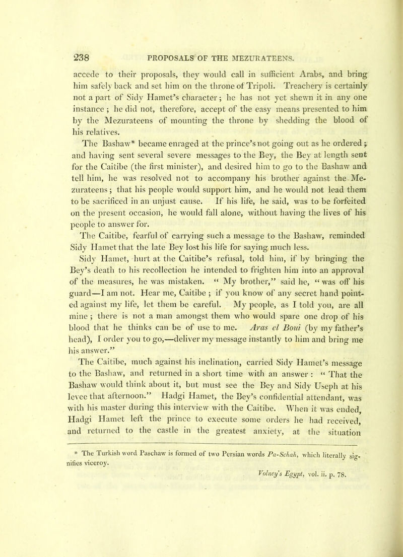accede to their proposals, they would call in sufficient Arabs, and bring him safely back and set him on the throne of Tripoli. Treachery is certainly not a part of Sidv Harriet’s character; he has not yet shewn it in any one instance ; he did not, therefore, accept of the easy means presented to him by the Mezurateens of mounting the throne by shedding the blood of his relatives. The Bashaw* became enraged at the prince’s not going out as he ordered ; and having sent several severe messages to the Bey, the Bey at length sent for the Caitibe (the first minister), and desired him to go to the Bashaw and tell him, he was resolved not to accompany his brother against the Me- zurateens ; that his people would support him, and he would not lead them to be sacrificed in an unjust cause. If his life, he said, was to be forfeited on the present occasion, he would fall alone, without having the lives of his people to answer for. The Caitibe, fearful of carrying such a message to the Bashaw, reminded Sidy Hametthat the late Bey lost his life for saying much less. Sidy Hamet, hurt at the Caitibe’s refusal, told him, if by bringing the Bey’s death to his recollection he intended to frighten him into an approval of the measures, he was mistaken. “ My brother,” said he, “ was off his guard—I am not. Hear me, Caitibe ; if you know of any secret hand point- ed against my life, let them be careful. My people, as I told you, are all mine ; there is not a man amongst them who would spare one drop of his blood that he thinks can be of use to me. Aras el Bout (by my father’s head), I order you to go,—deliver my message instantly to him and bring me his answer.” The Caitibe, much against his inclination, carried Sidy Hamet’s message to the Bashaw, and returned in a short time with an answer : “ That the Bashaw would think about it, but must see the Bey and Sidy Useph at his levee that afternoon.” Hadgi Harriet, the Bey’s confidential attendant, was with his master during this interview with the Caitibe. When it was ended, Hadgi Hamet left the prince to execute some orders he had received, and returned to the castle in the greatest anxiety, at the situation * The Turkish word Paschaw is formed of two Persian words Pa-Schah, which literally si, nifies viceroy. Volneys Egypt, vol. ii. p. 78.