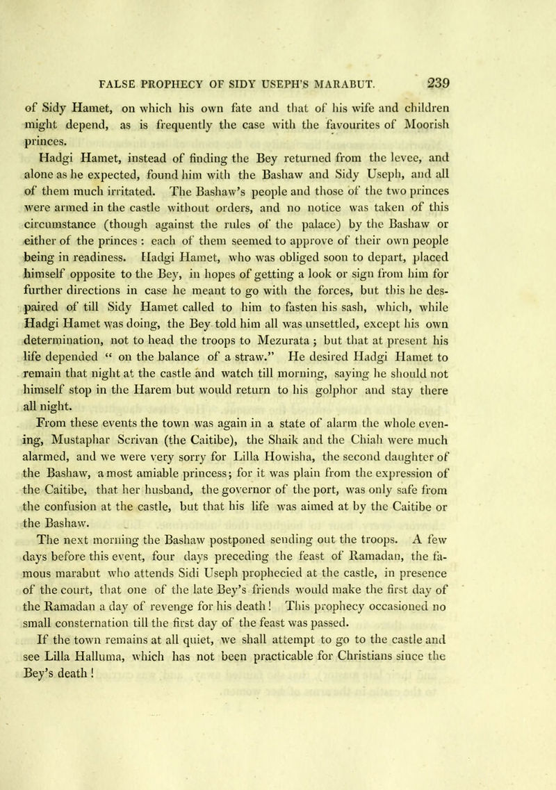 of Sidy Hamet, on which his own fate and that of his wife and children might depend, as is frequently the case with the favourites of Moorish princes. Hadgi Hamet, instead of finding the Bey returned from the levee, and alone as he expected, found him with the Bashaw and Sidy Useph, and all of them much irritated. The Bashaw’s people and those of the two princes were armed in the castle without orders, and no notice was taken of this circumstance (though against the rules of the palace) by the Bashaw or either of the princes : each of them seemed to approve of their own people being in readiness. Hadgi Hamet, who was obliged soon to depart, placed himself opposite to the Bey, in hopes of getting a look or sign from him for further directions in case he meant to go with the forces, but this he des- paired of till Sidy Hamet called to him to fasten his sash, which, while Hadgi Hamet was doing, the Bey told him all was unsettled, except his own determination, not to head the troops to Mezurata ; but that at present his life depended “ on the balance of a straw.” He desired Hadgi Hamet to remain that night at the castle and watch till morning, saying he should not himself stop in the Harem but would return to his golphor and stay there all night. From these events the town was again in a state of alarm the whole even- ing, Mustaphar Seri van (the Caitibe), the Shaik and the Chiali were much alarmed, and we were very sorry for Lilia Howisha, the second daughter of the Bashaw, a most amiable princess; for it was plain from the expression of the Caitibe, that, her husband, the governor of the port, was only safe from the confusion at the castle, but that his life was aimed at by the Caitibe or the Bashaw. The next morning the Bashaw postponed sending out the troops. A few days before this event, four days preceding the feast of Ramadan, the fa- mous marabut who attends Sidi Useph prophecied at the castle, in presence of the court, that one of the late Bey’s friends would make the first day of the Ramadan a day of revenge for his death! This prophecy occasioned no small consternation till the first day of the feast was passed. If the town remains at all quiet, we shall attempt to go to the castle and see Lilia Halluma, which has not been practicable for Christians since the Bey’s death !
