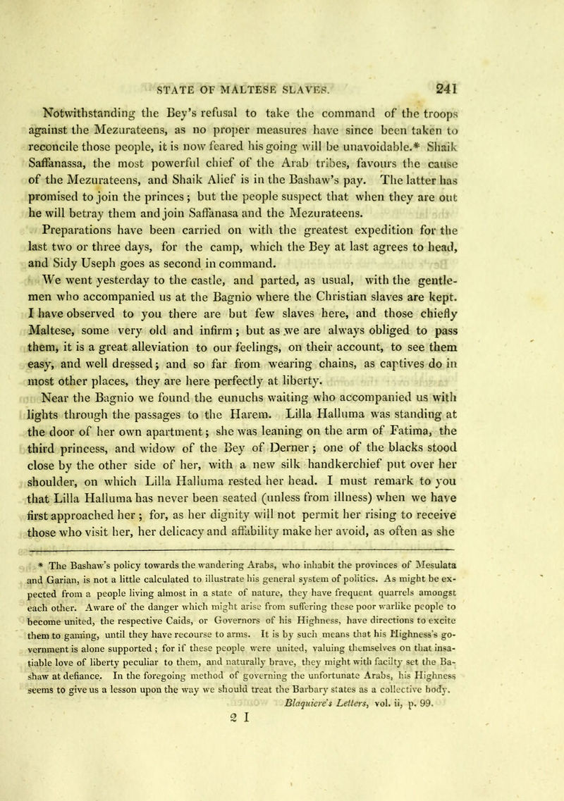 Notwithstanding the Bey’s refusal to take the command of the troops against the Mezurateens, as no proper measures have since been taken to reconcile those people, it is now feared his going will be unavoidable.* Sliaik Saffanassa, the most powerful chief of the Arab tribes, favours the cause of the Mezurateens, and Shaik Alief is in the Bashaw’s pay. The latter has promised to join the princes; but the people suspect that when they are out he will betray them and join Saffanasa and the Mezurateens. Preparations have been carried on with the greatest expedition for the last two or three days, for the camp, which the Bey at last agrees to head, and Sidy Useph goes as second in command. We went yesterday to the castle, and parted, as usual, with the gentle- men who accompanied us at the Bagnio where the Christian slaves are kept. I have observed to you there are but few slaves here, and those chiefly Maltese, some very old and infirm ; but as .we are always obliged to pass them, it is a great alleviation to our feelings, on their account, to see them easy, and well dressed; and so far from wearing chains, as captives do in most other places, they are here perfectly at liberty. Near the Bagnio we found the eunuchs waiting who accompanied us with lights through the passages to the Harem. Lilia Halluma was standing at the door of her own apartment; she was leaning on the arm of Fatima, the third princess, and widow of the Bey of Derner ; one of the blacks stood close by the other side of her, with a new silk handkerchief put over her shoulder, on which Lilia Halluma rested her head. I must remark to you that Lilia Halluma has never been seated (unless from illness) when we have first approached her ; for, as her dignity will not permit her rising to receive those who visit her, her delicacy and affability make her avoid, as often as she * The Bashaw’s policy towards the wandering Arabs, who inhabit the provinces of Mesulata and Garian, is not a little calculated to illustrate his general system of politics. As might be ex- pected from a people living almost in a state of nature, they have frequent quarrels amongst each other. Aware of the danger which might arise from suffering these poor warlike people to become united, the respective Caids, or Governors of his Highness, have directions to excite them to gaming, until they have recourse to arms. It is by such means that his Highness’s go- vernment is alone supported ; for if these people were united, valuing themselves on that insa- tiable love of liberty peculiar to them, and naturally brave, they might with facilty set the Ba- shaw at defiance. In the foregoing method of governing the unfortunate Arabs, his Highness seems to give us a lesson upon the way we should treat the Barbary states as a collective body. Blaquiere’s Letters, vol. ii, p. 99. 2 I