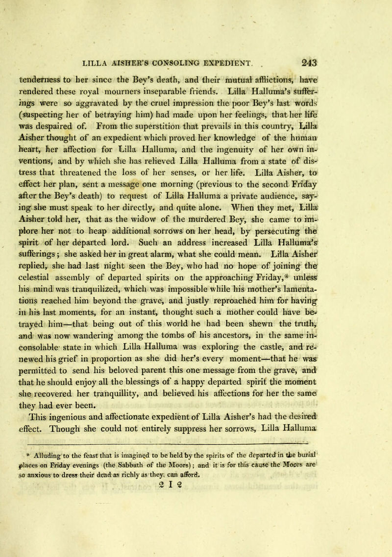 tenderness to her since the Bev’s death, and their mutual afflictions, have rendered these royal mourners inseparable friends. Lilia Halluma’s suffer- ings were so aggravated by the cruel impression the poor Bey’s last words (suspecting her of betraying him) had made upon her feelings, that her life was despaired of. From the superstition that prevails in this country, Lilia Aisher thought of an expedient which proved her knowledge of the human heart, her affection for Lilia Hallunia, and the ingenuity of her own in- ventions, and by which she has relieved Lilia Halluma from a state of dis- tress that threatened the loss of her senses, or her life. Lilia Aisher, to effect her plan, sent a message one morning (previous to the second Friday after the Bey’s death) to request of Lilia Halluma a private audience, say- ing she must speak to her directly, and quite alone. When they met, Lilia Aisher told her, that as the widow of the murdex'ed Bey, she came to im- plore her not to heap additional sorrows on her head, by persecuting the spirit of her departed lord. Such an address increased Lilia Halluma’s sufferings ; she asked her in great alarm, what she could mean. Lilia Aisher replied, she had last night seen the Bey, who had no hope of joining the celestial assembly of departed spirits on the approaching Friday,* unless his mind was tranquilized, which was impossible while his mother’s lamenta- tions reached him beyond the grave, and justly reproached him for having in his last moments, for an instant, thought such a mother could have be- trayed him—that being out of this world he had been shewn the truth, and was now wandering among the tombs of his ancestors, in the same in- consolable state in which Lilia Halluma was exploring the castle, and re- newed his grief in proportion as she did her’s every moment—that he was permitted to send his beloved parent this one message from the grave, and that he should enjoy all the blessings of a happy departed spirit the moment she recovered her tranquillity, and believed his affections for her the same they had ever been. This ingenious and affectionate expedient of Lilia Aisher’s had the desired effect. Though she could not entirely suppress her sorrows, Lilia Halluma * Alluding to the feast that is imagined to be held by the spirits of the departed in tie burial places on Friday evenings (the Sabbath of the Moors); and it is for this cause the Moors are 50 anxious to dress their dead as richly as they, can afford. 2 12