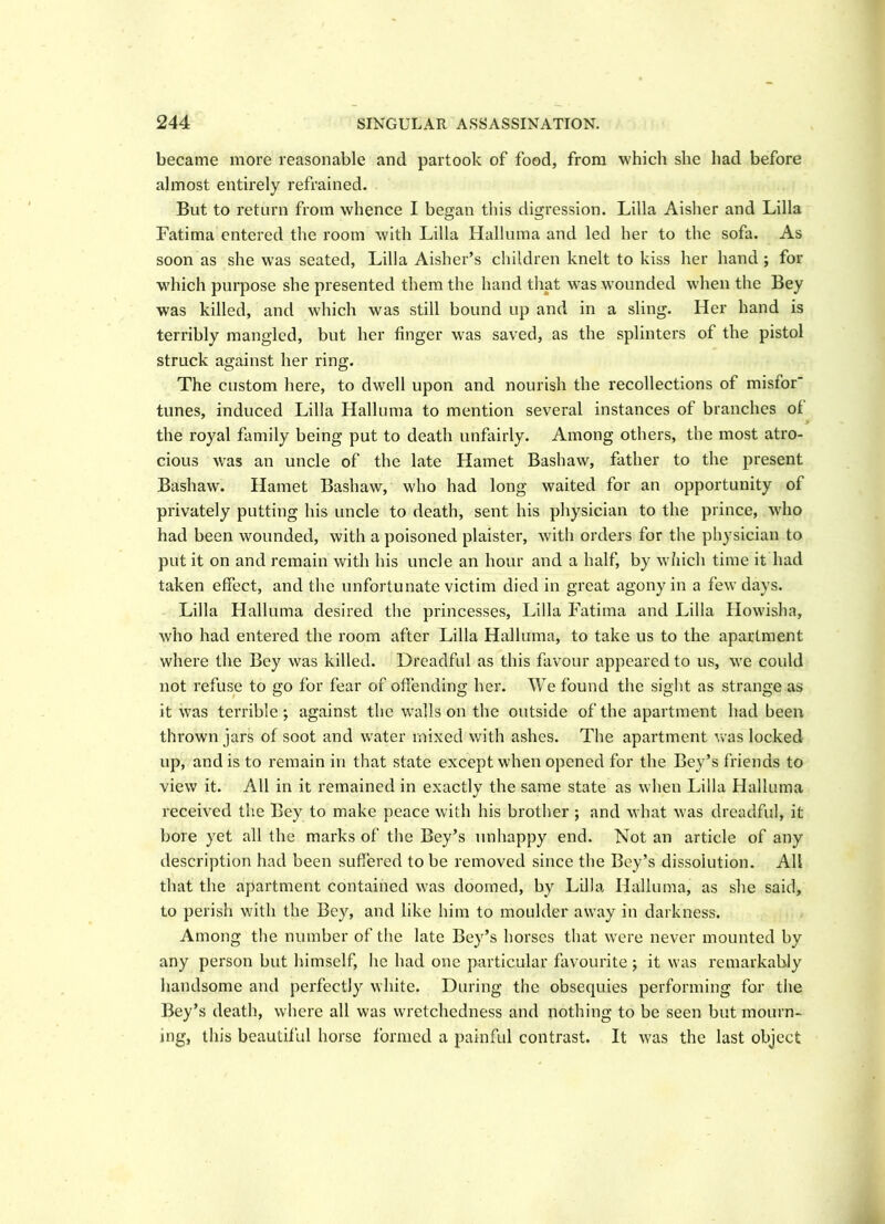 became more reasonable and partook of food, from which she had before almost entirely refrained. But to return from whence I began this digression. Lilia Aisher and Lilia Fatima entered the room with Lilia Halluma and led her to the sofa. As soon as she was seated, Lilia Aisher’s children knelt to kiss her hand ; for which purpose she presented them the hand that wras wounded when the Bey was killed, and which was still bound up and in a sling. Her hand is terribly mangled, but her finger was saved, as the splinters of the pistol struck against her ring. The custom here, to dwell upon and nourish the recollections of misfor tunes, induced Lilia Halluma to mention several instances of branches of 9 the royal family being put to death unfairly. Among others, the most atro- cious was an uncle of the late Hamet Bashaw, father to the present Bashaw. Hamet Bashaw, who had long waited for an opportunity of privately putting his uncle to death, sent his physician to the prince, who had been wounded, with a poisoned plaister, with orders for the physician to put it on and remain with his uncle an hour and a half, by which time it had taken effect, and the unfortunate victim died in great agony in a few days. Lilia Halluma desired the princesses, Lilia Fatima and Lilia Howisha, who had entered the room after Lilia Halluma, to take us to the apartment where the Bey was killed. Dreadful as this favour appeared to us, we could not refuse to go for fear of offending her. We found the sight as strange as it was terrible; against the walls on the outside of the apartment had been thrown jars of soot and water mixed with ashes. The apartment was locked up, and is to remain in that state except when opened for the Bey’s friends to view it. All in it remained in exactly the same state as when Lilia Halluma received the Bey to make peace with his brother ; and what was dreadful, it bore yet all the marks of the Bey’s unhappy end. Not an article of any description had been suffered to be removed since the Bey’s dissolution. All that the apartment contained was doomed, by Lilia Halluma, as she said, to perish with the Bey, and like him to moulder away in darkness. Among the number of the late Bey’s horses that were never mounted by any person but himself, he had one particular favourite; it was remarkably handsome and perfectly white. During the obsequies performing for the Bey’s death, where all was wretchedness and nothing to be seen but mourn- ing, this beautiful horse formed a painful contrast. It was the last object